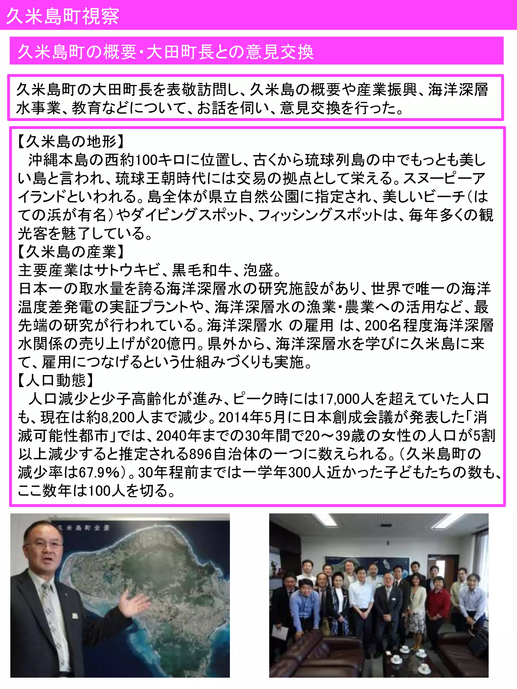久米島町視察
【久米島の地形】
沖縄本島の西約100キロに位置し、古くから琉球列島の中でもっとも美し
い島と言われ、琉球王朝時代には交易の拠点として栄える。スヌーピーア
イランドといわれる。島全体が県立自然公園に指定され、美しいビーチ（は
ての浜が有名）やダイビングスポット、フィッシングスポットは、毎年多くの観
光客を魅了している。
【久米島の産業】
主要産業はサトウキビ、黒毛和牛、泡盛。
日本一の取水量を誇る海洋深層水の研究施設があり、世界で唯一の海洋
温度差発電の実証プラントや、海洋深層水の漁業・農業への活用など、最
先端の研究が行われている。海洋深層水 の雇用 は、200名程度海洋深層
水関係の売り上げが20億円。県外から、海洋深層水を学びに久米島に来
て、雇用につなげるという仕組みづくりも実施。
【人口動態】
人口減少と少子高齢化が進み、ピーク時には17,000人を超えていた人口
も、現在は約8,200人まで減少。2014年5月に日本創成会議が発表した「消
滅可能性都市」では、2040年までの30年間で20～39歳の女性の人口が5割
以上減少すると推定される896自治体の一つに数えられる。（久米島町の
減少率は67.9％）。30年程前までは一学年300人近かった子どもたちの数も、
ここ数年は100人を切る。
久米島町の概要・大田町長との意見交換
久米島町の大田町長を表敬訪問し、久米島の概要や産業振興、海洋深層
水事業、教育などについて、お話を伺い、意見交換を行った。
 