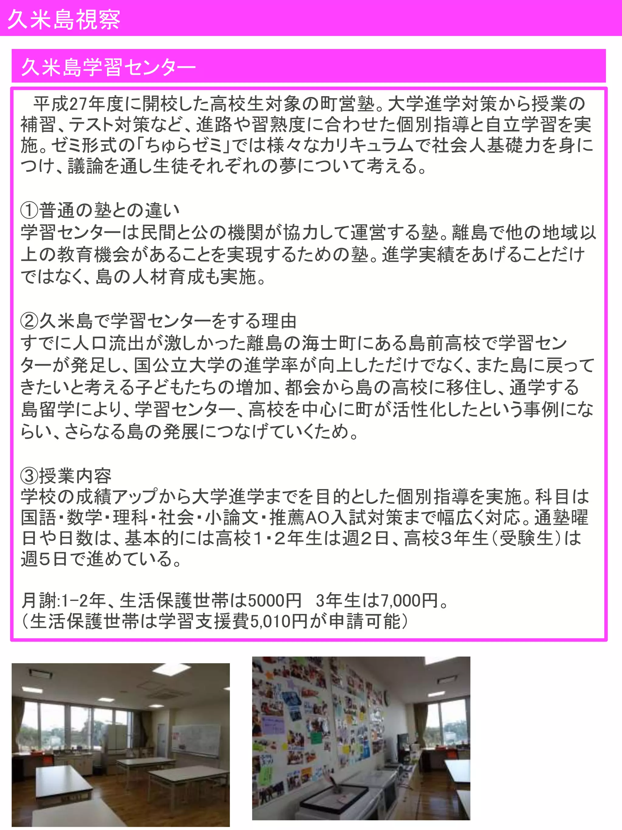 久米島視察
平成27年度に開校した高校生対象の町営塾。大学進学対策から授業の
補習、テスト対策など、進路や習熟度に合わせた個別指導と自立学習を実
施。ゼミ形式の「ちゅらゼミ」では様々なカリキュラムで社会人基礎力を身に
つけ、議論を通し生徒それぞれの夢について考える。
①普通の塾との違い
学習センターは民間と公の機関が協力して運営する塾。離島で他の地域以
上の教育機会があることを実現するための塾。進学実績をあげることだけ
ではなく、島の人材育成も実施。
②久米島で学習センターをする理由
すでに人口流出が激しかった離島の海士町にある島前高校で学習セン
ターが発足し、国公立大学の進学率が向上しただけでなく、また島に戻って
きたいと考える子どもたちの増加、都会から島の高校に移住し、通学する
島留学により、学習センター、高校を中心に町が活性化したという事例にな
らい、さらなる島の発展につなげていくため。
③授業内容
学校の成績アップから大学進学までを目的とした個別指導を実施。科目は
国語・数学・理科・社会・小論文・推薦AO入試対策まで幅広く対応。通塾曜
日や日数は、基本的には高校１・２年生は週２日、高校３年生（受験生）は
週５日で進めている。
月謝:1-2年、生活保護世帯は5000円 3年生は7,000円。
（生活保護世帯は学習支援費5,010円が申請可能）
久米島学習センター
 