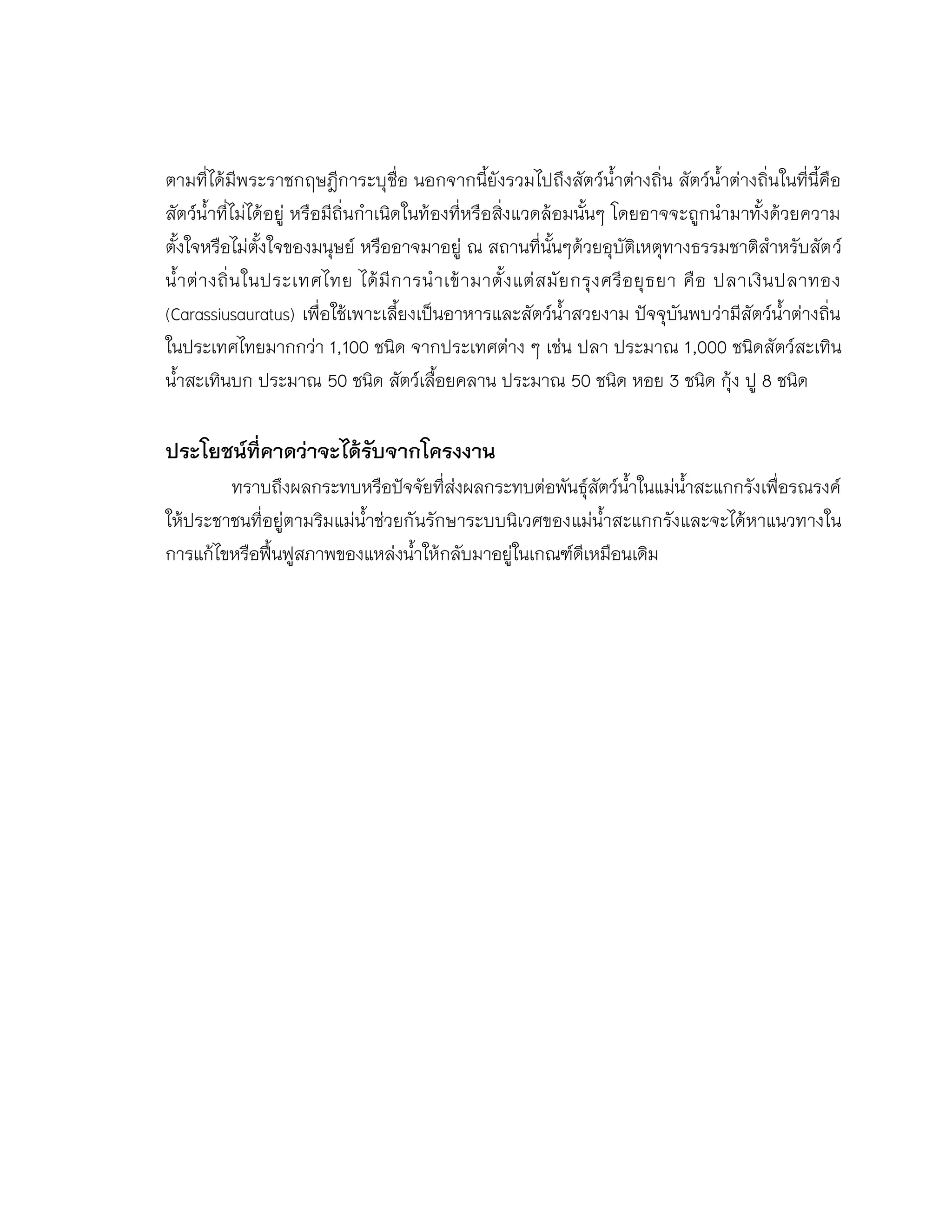 ตามที่ได้มีพระราชกฤษฎีการะบุชื่อ นอกจากนี้ยังรวมไปถึงสัตว์น้าต่างถิ่น สัตว์น้าต่างถิ่นในที่นี้คือ
สัตว์น้าที่ไม่ได้อยู่ หรือมีถิ่นกาเนิดในท้องที่หรือสิ่งแวดล้อมนั้นๆ โดยอาจจะถูกนามาทั้งด้วยความ
ตั้งใจหรือไม่ตั้งใจของมนุษย์ หรืออาจมาอยู่ ณ สถานที่นั้นๆด้วยอุบัติเหตุทางธรรมชาติสาหรับสัตว์
น้าต่างถิ่นในประเทศไทย ได้มีการนาเข้ามาตั้งแต่สมัยกรุงศรีอยุธยา คือ ปลาเงินปลาทอง
(Carassiusauratus) เพื่อใช้เพาะเลี้ยงเป็นอาหารและสัตว์น้าสวยงาม ปัจจุบันพบว่ามีสัตว์น้าต่างถิ่น
ในประเทศไทยมากกว่า 1,100 ชนิด จากประเทศต่าง ๆ เช่น ปลา ประมาณ 1,000 ชนิดสัตว์สะเทิน
น้าสะเทินบก ประมาณ 50 ชนิด สัตว์เลื้อยคลาน ประมาณ 50 ชนิด หอย 3 ชนิด กุ้ง ปู 8 ชนิด
ประโยชน์ที่คาดว่าจะได้รับจากโครงงาน
ทราบถึงผลกระทบหรือปัจจัยที่ส่งผลกระทบต่อพันธุ์สัตว์น้าในแม่น้าสะแกกรังเพื่อรณรงค์
ให้ประชาชนที่อยู่ตามริมแม่น้าช่วยกันรักษาระบบนิเวศของแม่น้าสะแกกรังและจะได้หาแนวทางใน
การแก้ไขหรือฟื้นฟูสภาพของแหล่งน้าให้กลับมาอยู่ในเกณฑ์ดีเหมือนเดิม
 