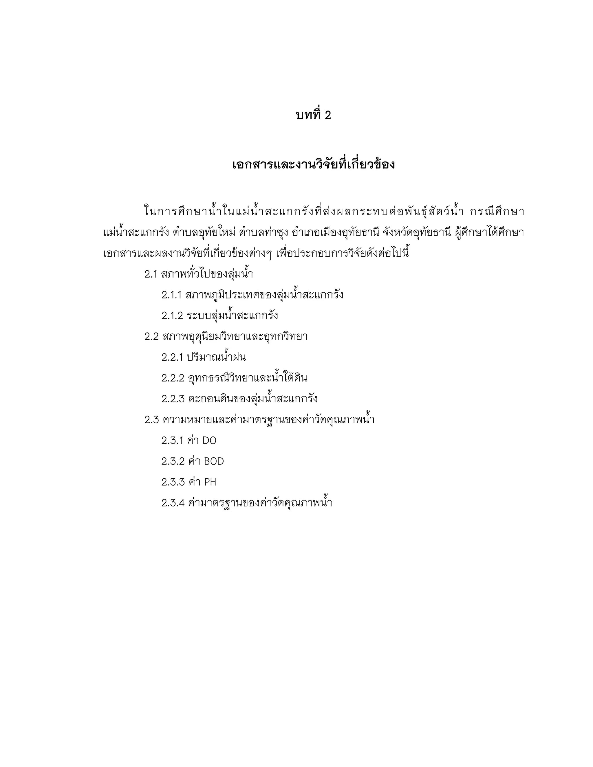 บทที่ 2
เอกสารและงานวิจัยที่เกี่ยวข้อง
ในการศึกษาน้าในแม่น้าสะแกกรังที่ส่งผลกระทบต่อพันธุ์สัตว์น้า กรณีศึกษา
แม่น้าสะแกกรัง ตาบลอุทัยใหม่ ตาบลท่าซุง อาเภอเมืองอุทัยธานี จังหวัดอุทัยธานี ผู้ศึกษาได้ศึกษา
เอกสารและผลงานวิจัยที่เกี่ยวข้องต่างๆ เพื่อประกอบการวิจัยดังต่อไปนี้
2.1 สภาพทั่วไปของลุ่มน้า
2.1.1 สภาพภูมิประเทศของลุ่มน้าสะแกกรัง
2.1.2 ระบบลุ่มน้าสะแกกรัง
2.2 สภาพอุตุนิยมวิทยาและอุทกวิทยา
2.2.1 ปริมาณน้าฝน
2.2.2 อุทกธรณีวิทยาและน้าใต้ดิน
2.2.3 ตะกอนดินของลุ่มน้าสะแกกรัง
2.3 ความหมายและค่ามาตรฐานของค่าวัดคุณภาพน้า
2.3.1 ค่า DO
2.3.2 ค่า BOD
2.3.3 ค่า PH
2.3.4 ค่ามาตรฐานของค่าวัดคุณภาพน้า
 