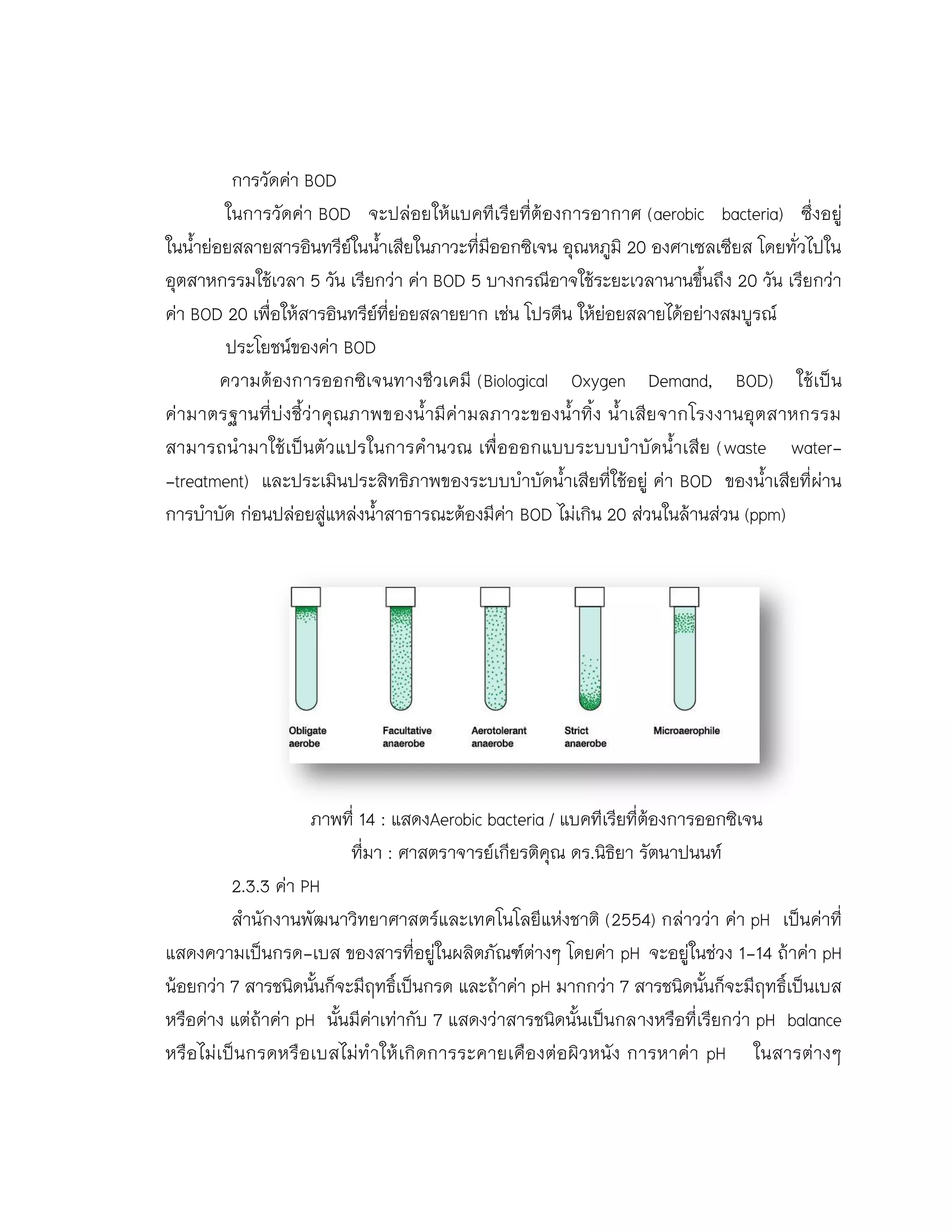 การวัดค่า BOD
ในการวัดค่า BOD จะปล่อยให้แบคทีเรียที่ต้องการอากาศ (aerobic bacteria) ซึ่งอยู่
ในน้าย่อยสลายสารอินทรีย์ในน้าเสียในภาวะที่มีออกซิเจน อุณหภูมิ 20 องศาเซลเซียส โดยทั่วไปใน
อุตสาหกรรมใช้เวลา 5 วัน เรียกว่า ค่า BOD 5 บางกรณีอาจใช้ระยะเวลานานขึ้นถึง 20 วัน เรียกว่า
ค่า BOD 20 เพื่อให้สารอินทรีย์ที่ย่อยสลายยาก เช่น โปรตีน ให้ย่อยสลายได้อย่างสมบูรณ์
ประโยชน์ของค่า BOD
ความต้องการออกซิเจนทางชีวเคมี (Biological Oxygen Demand, BOD) ใช้เป็น
ค่ามาตรฐานที่บ่งชี้ว่าคุณภาพของน้ามีค่ามลภาวะของน้าทิ้ง น้าเสียจากโรงงานอุตสาหกรรม
สามารถนามาใช้เป็นตัวแปรในการคานวณ เพื่อออกแบบระบบบาบัดน้าเสีย (waste water-
-treatment) และประเมินประสิทธิภาพของระบบบาบัดน้าเสียที่ใช้อยู่ ค่า BOD ของน้าเสียที่ผ่าน
การบาบัด ก่อนปล่อยสู่แหล่งน้าสาธารณะต้องมีค่า BOD ไม่เกิน 20 ส่วนในล้านส่วน (ppm)
ภาพที่ 14 : แสดงAerobic bacteria / แบคทีเรียที่ต้องการออกซิเจน
ที่มา : ศาสตราจารย์เกียรติคุณ ดร.นิธิยา รัตนาปนนท์
2.3.3 ค่า PH
สานักงานพัฒนาวิทยาศาสตร์และเทคโนโลยีแห่งชาติ (2554) กล่าวว่า ค่า pH เป็นค่าที่
แสดงความเป็นกรด-เบส ของสารที่อยู่ในผลิตภัณฑ์ต่างๆ โดยค่า pH จะอยู่ในช่วง 1-14 ถ้าค่า pH
น้อยกว่า 7 สารชนิดนั้นก็จะมีฤทธิ์เป็นกรด และถ้าค่า pH มากกว่า 7 สารชนิดนั้นก็จะมีฤทธิ์เป็นเบส
หรือด่าง แต่ถ้าค่า pH นั้นมีค่าเท่ากับ 7 แสดงว่าสารชนิดนั้นเป็นกลางหรือที่เรียกว่า pH balance
หรือไม่เป็นกรดหรือเบสไม่ทาให้เกิดการระคายเคืองต่อผิวหนัง การหาค่า pH ในสารต่างๆ
 
