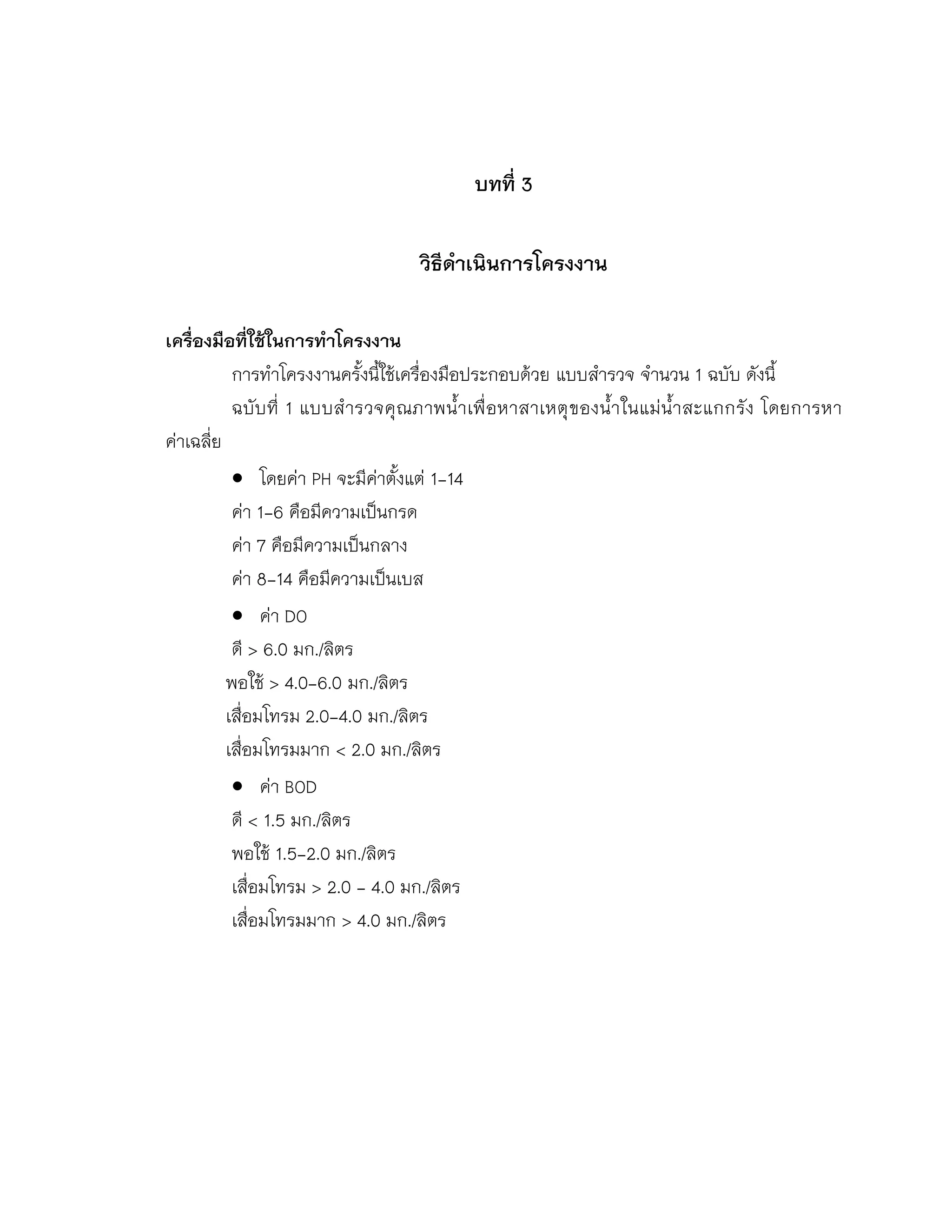 บทที่ 3
วิธีดาเนินการโครงงาน
เครื่องมือที่ใช้ในการทาโครงงาน
การทาโครงงานครั้งนี้ใช้เครื่องมือประกอบด้วย แบบสารวจ จานวน 1 ฉบับ ดังนี้
ฉบับที่ 1 แบบสารวจคุณภาพน้าเพื่อหาสาเหตุของน้าในแม่น้าสะแกกรัง โดยการหา
ค่าเฉลี่ย
 โดยค่า PH จะมีค่าตั้งแต่ 1-14
ค่า 1-6 คือมีความเป็นกรด
ค่า 7 คือมีความเป็นกลาง
ค่า 8-14 คือมีความเป็นเบส
 ค่า DO
ดี > 6.0 มก./ลิตร
พอใช้ > 4.0-6.0 มก./ลิตร
เสื่อมโทรม 2.0-4.0 มก./ลิตร
เสื่อมโทรมมาก < 2.0 มก./ลิตร
 ค่า BOD
ดี < 1.5 มก./ลิตร
พอใช้ 1.5-2.0 มก./ลิตร
เสื่อมโทรม > 2.0 - 4.0 มก./ลิตร
เสื่อมโทรมมาก > 4.0 มก./ลิตร
 