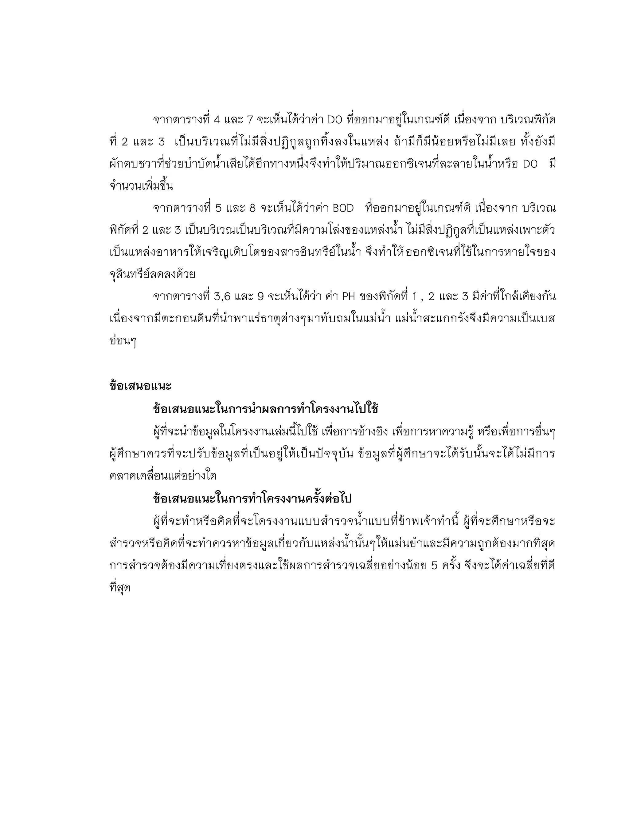 จากตารางที่ 4 และ 7 จะเห็นได้ว่าค่า DO ที่ออกมาอยู่ในเกณฑ์ดี เนื่องจาก บริเวณพิกัด
ที่ 2 และ 3 เป็นบริเวณที่ไม่มีสิ่งปฏิกูลถูกทิ้งลงในแหล่ง ถ้ามีก็มีน้อยหรือไม่มีเลย ทั้งยังมี
ผักตบชวาที่ช่วยบาบัดน้าเสียได้อีกทางหนึ่งจึงทาให้ปริมาณออกซิเจนที่ละลายในน้าหรือ DO มี
จานวนเพิ่มขึ้น
จากตารางที่ 5 และ 8 จะเห็นได้ว่าค่า BOD ที่ออกมาอยู่ในเกณฑ์ดี เนื่องจาก บริเวณ
พิกัดที่ 2 และ 3 เป็นบริเวณเป็นบริเวณที่มีความโล่งของแหล่งน้า ไม่มีสิ่งปฏิกูลที่เป็นแหล่งเพาะตัว
เป็นแหล่งอาหารให้เจริญเติบโตของสารอินทรีย์ในน้า จึงทาให้ออกซิเจนที่ใช้ในการหายใจของ
จุลินทรีย์ลดลงด้วย
จากตารางที่ 3,6 และ 9 จะเห็นได้ว่า ค่า PH ของพิกัดที่ 1 , 2 และ 3 มีค่าที่ใกล้เคียงกัน
เนื่องจากมีตะกอนดินที่นาพาแร่ธาตุต่างๆมาทับถมในแม่น้า แม่น้าสะแกกรังจึงมีความเป็นเบส
อ่อนๆ
ข้อเสนอแนะ
ข้อเสนอแนะในการนาผลการทาโครงงานไปใช้
ผู้ที่จะนาข้อมูลในโครงงานเล่มนี้ไปใช้ เพื่อการอ้างอิง เพื่อการหาความรู้ หรือเพื่อการอื่นๆ
ผู้ศึกษาควรที่จะปรับข้อมูลที่เป็นอยู่ให้เป็นปัจจุบัน ข้อมูลที่ผู้ศึกษาจะได้รับนั้นจะได้ไม่มีการ
คลาดเคลื่อนแต่อย่างใด
ข้อเสนอแนะในการทาโครงงานครังต่อไป
ผู้ที่จะทาหรือคิดที่จะโครงงานแบบสารวจน้าแบบที่ข้าพเจ้าทานี้ ผู้ที่จะศึกษาหรือจะ
สารวจหรือคิดที่จะทาควรหาข้อมูลเกี่ยวกับแหล่งน้านั้นๆให้แม่นยาและมีความถูกต้องมากที่สุด
การสารวจต้องมีความเที่ยงตรงและใช้ผลการสารวจเฉลี่ยอย่างน้อย 5 ครั้ง จึงจะได้ค่าเฉลี่ยที่ดี
ที่สุด
 