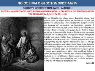 ΠΟΙΟΣ ΕΙΝΑΙ Ο ΘΕΟΣ ΤΩΝ ΧΡΙΣΤΙΑΝΩΝ
Ο ΙΗΣΟΥΣ ΧΡΙΣΤΟΣ ΣΤΗΝ ΚΑΙΝΗ ΔΙΑΘΗΚΗ
ΣΥΓΧΩΡΕΙ «ΑΜΑΡΤΩΛΟΥΣ» ΠΟΥ ΕΧΟΥΝ ΑΝΟΙΧΤΗ ΚΑΡΔΙΑ: Η ΠΕΡΙΠΤΩΣΗ ΤΗΣ ΜΟΙΧΑΛΙΔΑΣ ΚΑΙ
ΤΟΥ ΖΑΚΧΑΙΟΥ( Ιω 8, 3-11, Λκ 19, 1-10)
Τότε οι δάσκαλοι του νόμου και οι Φαρισαίοι έφεραν μια
γυναίκα που την είχαν πιάσει να διαπράττει μοιχεία· την
έβαλαν στη μέση και του είπαν: «Διδάσκαλε, αυτή τη γυναίκα
την έπιασαν επ’ αυτοφώρω να διαπράττει μοιχεία. Ο
Μωυσής στο νόμο μάς έχει δώσει εντολή να λιθοβολούμε
τέτοιου είδους γυναίκες. εσύ τι γνώμη έχεις;» Αυτό το ’λεγαν
για να του στήσουν παγίδα, ώστε να βρουν κάποια κατηγορία
εναντίον του. Ο Ιησούς τότε έσκυψε κάτω και με το δάχτυλο
έγραφε στο χώμα. Καθώς όμως επέμεναν να τον ρωτούν,
σηκώθηκε πάνω και τους είπε: «Όποιος ανάμεσά σας είναι
αναμάρτητος, ας ρίξει πρώτος πέτρα πάνω της». Κι έσκυψε
πάλι κάτω κι έγραφε στο χώμα. Αυτοί όμως, όταν άκουσαν
την απάντηση, άρχισαν με πρώτους τους γεροντότερους να
φεύγουν ένας ένας, μέχρι και τον τελευταίο· κι έμεινε μόνος
ο Ιησούς και η γυναίκα στη μέση. Τότε σηκώθηκε όρθιος ο
Ιησούς και τη ρώτησε: «Γυναίκα, πού είναι οι κατήγοροί σου;
Κανένας δε σε καταδίκασε;» Εκείνη απάντησε : «Κανένας,
Κύριε». «Ούτε εγώ σε καταδικάζω», είπε ο Ιησούς· «πήγαινε,
κι από ’δω και πέρα μην αμαρτάνεις πια».
Ιω 8, 3-11
 