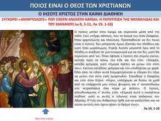 ΠΟΙΟΣ ΕΙΝΑΙ Ο ΘΕΟΣ ΤΩΝ ΧΡΙΣΤΙΑΝΩΝ
Ο ΙΗΣΟΥΣ ΧΡΙΣΤΟΣ ΣΤΗΝ ΚΑΙΝΗ ΔΙΑΘΗΚΗ
ΣΥΓΧΩΡΕΙ «ΑΜΑΡΤΩΛΟΥΣ» ΠΟΥ ΕΧΟΥΝ ΑΝΟΙΧΤΗ ΚΑΡΔΙΑ: Η ΠΕΡΙΠΤΩΣΗ ΤΗΣ ΜΟΙΧΑΛΙΔΑΣ ΚΑΙ
ΤΟΥ ΖΑΚΧΑΙΟΥ( Ιω 8, 3-11, Λκ 19, 1-10)
Ο Ιησούς μπήκε στην Ιεριχώ και περνούσε μέσα από την
πόλη. Εκεί υπήρχε κάποιος, που το όνομά του ήταν Ζακχαίος.
Ήταν αρχιτελώνης και πλούσιος. Προσπαθούσε να δει ποιος
είναι ο Ιησούς· δεν μπορούσε όμως εξαιτίας του πλήθους και
γιατί ήταν μικρόσωμος. Έτρεξε λοιπόν μπροστά πριν από το
πλήθος κι ανέβηκε σε μια συκομουριά για να τον δει, γιατί θα
περνούσε από ’κει. Όταν έφτασε ο Ιησούς στο σημείο εκείνο,
κοίταξε προς τα πάνω, τον είδε και του είπε: «Ζακχαίε,
κατέβα γρήγορα, γιατί σήμερα πρέπει να μείνω στο σπίτι
σου». Εκείνος κατέβηκε γρήγορα και τον υποδέχτηκε με χαρά.
Όλοι όσοι τα είδαν αυτά διαμαρτύρονταν κι έλεγαν ότι πήγε
να μείνει στο σπίτι ενός αμαρτωλού. Σηκώθηκε ο Ζακχαίος
και είπε στον Κύριο: «Κύριε, υπόσχομαι να δώσω τα μισά
από τα υπάρχοντά μου στους φτωχούς και ν’ ανταποδώσω
στο τετραπλάσιο όσα πήρα με απάτη». Ο Ιησούς,
απευθυνόμενος σ’ αυτόν, είπε: «Σήμερα αυτή η οικογένεια
σώθηκε· γιατί κι αυτός ο τελώνης είναι απόγονος του
Αβραάμ. Ο Υιός του Ανθρώπου ήρθε για να αναζητήσει και να
σώσει αυτούς που έχουν χάσει το δρόμο τους».
Λκ 19, 1-10
Κλικ στην εικόνα
 