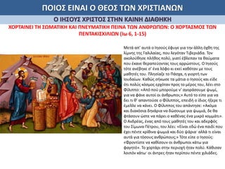 ΠΟΙΟΣ ΕΙΝΑΙ Ο ΘΕΟΣ ΤΩΝ ΧΡΙΣΤΙΑΝΩΝ
Ο ΙΗΣΟΥΣ ΧΡΙΣΤΟΣ ΣΤΗΝ ΚΑΙΝΗ ΔΙΑΘΗΚΗ
ΧΟΡΤΑΙΝΕΙ ΤΗ ΣΩΜΑΤΙΚΗ ΚΑΙ ΠΝΕΥΜΑΤΙΚΗ ΠΕΙΝΑ ΤΩΝ ΑΝΘΡΩΠΩΝ: Ο ΧΟΡΤΑΣΜΟΣ ΤΩΝ
ΠΕΝΤΑΚΙΣΧΙΛΙΩΝ (Ιω 6, 1-15)
Μετά απ’ αυτά ο Ιησούς έφυγε για την άλλη όχθη της
λίμνης της Γαλιλαίας, που λεγόταν Τιβεριάδα. Τον
ακολούθησε πλήθος πολύ, γιατί έβλεπαν τα θαύματα
που έκανε θεραπεύοντας τους αρρώστους. Ο Ιησούς
τότε ανέβηκε σ’ ένα λόφο κι εκεί καθόταν με τους
μαθητές του. Πλησίαζε το Πάσχα, η γιορτή των
Ιουδαίων. Καθώς σήκωσε τα μάτια ο Ιησούς και είδε
ότι πολύς κόσμος ερχόταν προς το μέρος του, λέει στο
Φίλιππο: «Από πού μπορούμε ν’ αγοράσουμε ψωμί,
για να φάνε αυτοί οι άνθρωποι;» Αυτό το είπε για να
δει τι θ’ απαντούσε ο Φίλιππος, επειδή ο ίδιος ήξερε τι
έμελλε να κάνει. Ο Φίλιππος του απάντησε: «Ακόμα
και διακόσια δηνάρια να δώσουμε για ψωμιά, δε θα
φτάσουν ώστε να πάρει ο καθένας ένα μικρό κομμάτι».
Ο Ανδρέας, ένας από τους μαθητές του και αδερφός
του Σίμωνα Πέτρου, του λέει: «Είναι εδώ ένα παιδί που
έχει πέντε κρίθινα ψωμιά και δύο ψάρια· αλλά τι είναι
αυτά για τόσους ανθρώπους;» Τότε είπε ο Ιησούς:
«Φροντίστε να καθίσουν οι άνθρωποι κάτω για
φαγητό». Το χορτάρι στην περιοχή ήταν πολύ. Κάθισαν
λοιπόν κάτω· οι άντρες ήταν περίπου πέντε χιλιάδες.
 