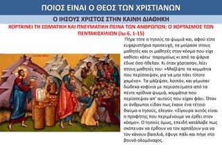 ΠΟΙΟΣ ΕΙΝΑΙ Ο ΘΕΟΣ ΤΩΝ ΧΡΙΣΤΙΑΝΩΝ
Ο ΙΗΣΟΥΣ ΧΡΙΣΤΟΣ ΣΤΗΝ ΚΑΙΝΗ ΔΙΑΘΗΚΗ
ΧΟΡΤΑΙΝΕΙ ΤΗ ΣΩΜΑΤΙΚΗ ΚΑΙ ΠΝΕΥΜΑΤΙΚΗ ΠΕΙΝΑ ΤΩΝ ΑΝΘΡΩΠΩΝ: Ο ΧΟΡΤΑΣΜΟΣ ΤΩΝ
ΠΕΝΤΑΚΙΣΧΙΛΙΩΝ (Ιω 6, 1-15)
Πήρε τότε ο Ιησούς τα ψωμιά και, αφού είπε
ευχαριστήρια προσευχή, τα μοίρασε στους
μαθητές και οι μαθητές στον κόσμο που είχε
καθίσει κάτω· παρομοίως κι από τα ψάρια
έδινε όσο ήθελαν. Κι όταν χόρτασαν, λέει
στους μαθητές του: «Μαζέψτε τα κομμάτια
που περίσσεψαν, για να μην πάει τίποτε
χαμένο». Τα μάζεψαν, λοιπόν, και γέμισαν
δώδεκα κοφίνια με περισσεύματα από τα
πέντε κρίθινα ψωμιά, κομμάτια που
περίσσεψαν απ’ αυτούς που είχαν φάει. Όταν
οι άνθρωποι είδαν πως έκανε ένα τέτοιο
θαύμα ο Ιησούς, έλεγαν: «Σίγουρα αυτός είναι
ο προφήτης που περιμένουμε να έρθει στον
κόσμο». Ο Ιησούς όμως, επειδή κατάλαβε πως
σκόπευαν να έρθουν να τον αρπάξουν για να
τον κάνουν βασιλιά, έφυγε πάλι και πήγε στο
βουνό ολομόναχος.
 