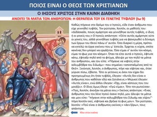 ΠΟΙΟΣ ΕΙΝΑΙ Ο ΘΕΟΣ ΤΩΝ ΧΡΙΣΤΙΑΝΩΝ
Ο ΙΗΣΟΥΣ ΧΡΙΣΤΟΣ ΣΤΗΝ ΚΑΙΝΗ ΔΙΑΘΗΚΗ
ΑΝΟΙΓΕΙ ΤΑ ΜΑΤΙΑ ΤΩΝ ΑΝΘΡΩΠΩΝ: Η ΘΕΡΑΠΕΙΑ ΤΟΥ ΕΚ ΓΕΝΕΤΗΣ ΤΥΦΛΟΥ (Ιω 9)
Καθώς πήγαινε στο δρόμο του ο Ιησούς, είδε έναν άνθρωπο που
είχε γεννηθεί τυφλός. Τον ρώτησαν, λοιπόν, οι μαθητές του:
«Διδάσκαλε, ποιος αμάρτησε και γεννήθηκε αυτός τυφλός, ο ίδιος
ή οι γονείς του;» Ο Ιησούς απάντησε: «Ούτε αυτός αμάρτησε ούτε
οι γονείς του, αλλά γεννήθηκε τυφλός για να φανερωθεί η δύναμη
των έργων του Θεού πάνω σ’ αυτόν. Όσο διαρκεί η μέρα, πρέπει
να εκτελώ τα έργα εκείνου που μ’ έστειλε. Έρχεται η νύχτα, οπότε
κανένας δεν μπορεί να εργάζεται. Όσο είμαι σ’ αυτόν τον κόσμο,
είμαι το φως για τον κόσμο». Όταν τα είπε αυτά ο Ιησούς, έφτυσε
κάτω, έφτιαξε πηλό από το φτύμα, άλειψε με τον πηλό τα μάτια
του ανθρώπου, και του είπε: «Πήγαινε να νιφτείς στην
κολυμβήθρα του Σιλωάμ» –που σημαίνει «απεσταλμένος από το
Θεό». Ξεκίνησε, λοιπόν, ο άνθρωπος, πήγε και νίφτηκε και, όταν
γύρισε πίσω, έβλεπε. Τότε οι γείτονες κι όσοι τον είχαν δει
προηγουμένως ότι ήταν τυφλός, έλεγαν: «Αυτός δεν είναι ο
άνθρωπος που καθόταν εδώ και ζητιάνευε;» Μερικοί έλεγαν:
«Αυτός είναι», ενώ άλλοι έλεγαν: «Όχι, είναι κάποιος που του
μοιάζει». Ο ίδιος όμως έλεγε: «Εγώ είμαι». Τότε τον ρωτούσαν:
«Πώς, λοιπόν, άνοιξαν τα μάτια σου;» Εκείνος απάντησε: «Ένας
άνθρωπος που τον λένε Ιησού έκανε πηλό, μου άλειψε τα μάτια
και μου είπε: “πήγαινε στην κολυμβήθρα του Σιλωάμ και νίψου”·
πήγα λοιπόν εκεί, νίφτηκα και βρήκα το φως μου». Τον ρώτησαν,
λοιπόν: «Πού είναι ο άνθρωπος εκείνος;» «Δεν ξέρω», τους
απάντησε.
Κλικ στην εικόνα
 