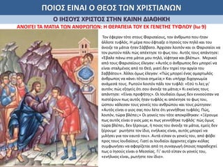 ΠΟΙΟΣ ΕΙΝΑΙ Ο ΘΕΟΣ ΤΩΝ ΧΡΙΣΤΙΑΝΩΝ
Ο ΙΗΣΟΥΣ ΧΡΙΣΤΟΣ ΣΤΗΝ ΚΑΙΝΗ ΔΙΑΘΗΚΗ
ΑΝΟΙΓΕΙ ΤΑ ΜΑΤΙΑ ΤΩΝ ΑΝΘΡΩΠΩΝ: Η ΘΕΡΑΠΕΙΑ ΤΟΥ ΕΚ ΓΕΝΕΤΗΣ ΤΥΦΛΟΥ (Ιω 9)
Τον έφεραν τότε στους Φαρισαίους, τον άνθρωπο που ήταν
άλλοτε τυφλός. Η μέρα που έφτιαξε ο Ιησούς τον πηλό και του
άνοιξε τα μάτια ήταν Σάββατο. Άρχισαν λοιπόν και οι Φαρισαίοι να
τον ρωτούν πάλι πώς απέκτησε το φως του. Αυτός τους απάντησε:
«Έβαλε πάνω στα μάτια μου πηλό, νίφτηκα και βλέπω». Μερικοί
από τους Φαρισαίους έλεγαν: «Αυτός ο άνθρωπος δεν μπορεί να
είναι σταλμένος από το Θεό, γιατί δεν τηρεί την αργία του
Σαββάτου». Άλλοι όμως έλεγαν: «Πώς μπορεί ένας αμαρτωλός
άνθρωπος να κάνει τέτοια σημεία;» Και υπήρχε διχογνωμία
ανάμεσά τους. Ρωτούν λοιπόν πάλι τον τυφλό: «Εσύ τι λες γι’
αυτόν; πώς εξηγείς ότι σου άνοιξε τα μάτια;» Κι εκείνος τους
απάντησε: «Είναι προφήτης». Οι Ιουδαίοι όμως δεν εννοούσαν να
πιστέψουν πως αυτός ήταν τυφλός κι απέκτησε το φως του,
ώσπου κάλεσαν τους γονείς του ανθρώπου και τους ρώτησαν:
«Αυτός είναι ο γιος σας που λέτε ότι γεννήθηκε τυφλός; Πώς,
λοιπόν, τώρα βλέπει;» Οι γονείς του τότε αποκρίθηκαν: «Ξέρουμε
πως αυτός είναι ο γιος μας κι πως γεννήθηκε τυφλός· πώς όμως
τώρα βλέπει, δεν ξέρουμε, ή ποιος του άνοιξε τα μάτια, εμείς δεν
ξέρουμε· ρωτήστε τον ίδιο, ενήλικος είναι, αυτός μπορεί να
μιλήσει για τον εαυτό του». Αυτά είπαν οι γονείς του, από φόβο
προς τους Ιουδαίους. Γιατί οι Ιουδαίοι άρχοντες είχαν κιόλας
συμφωνήσει να αφορίζεται από τη συναγωγή όποιος παραδεχτεί
πως ο Ιησούς είναι ο Μεσσίας. Γι’ αυτό είπαν οι γονείς του,
«ενήλικος είναι, ρωτήστε τον ίδιο».
 