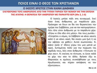 ΠΟΙΟΣ ΕΙΝΑΙ Ο ΘΕΟΣ ΤΩΝ ΧΡΙΣΤΙΑΝΩΝ
Ο ΙΗΣΟΥΣ ΧΡΙΣΤΟΣ ΣΤΗΝ ΚΑΙΝΗ ΔΙΑΘΗΚΗ
ΕΛΕΥΘΕΡΩΝΕΙ ΤΟΥΣ ΑΝΘΡΩΠΟΥΣ ΑΠΟ ΤΗΝ ΤΥΠΙΚΗ ΤΗΡΗΣΗ ΤΟΥ ΝΟΜΟΥ ΜΕ ΤΗΝ ΕΝΤΟΛΗ
ΤΗΣ ΑΓΑΠΗΣ: Η ΘΕΡΑΠΕΙΑ ΤΟΥ ΑΝΘΡΩΠΟΥ ΜΕ ΠΑΡΑΛΥΤΟ ΧΕΡΙ (Μκ 3, 1-6)
Ο Ιησούς μπήκε πάλι στη συναγωγή. Εκεί
ήταν ένας άνθρωπος με παράλυτο χέρι.
Πρόσεχαν να δουν αν θα τον θεραπεύσει την
ημέρα του Σαββάτου, για να τον κατηγορήσουν.
Λέει τότε στον άνθρωπο με το παράλυτο χέρι:
«Σήκω κι έλα εδώ στη μέση». Και τους ρωτάει :
«Επιτρέπει ο νόμος, το Σάββατο να κάνει κανείς
καλό ή να κάνει κακό; Να σώσει μια ζωή ή να
την αφήσει να χαθεί;» Αυτοί σιωπούσαν. Κι
αφού έριξε σ’ όλους γύρω του μια ματιά με
οργή, λυπημένος πολύ για την πώρωση της
καρδιάς τους, λέει στον άνθρωπο: «Τέντωσε το
χέρι σου». Κι εκείνος το τέντωσε, κι έγινε καλά
το χέρι του σαν το άλλο. Βγήκαν έξω οι
Φαρισαίοι κι αμέσως συσκέφθηκαν με τους
Ηρωδιανούς και πήραν απόφαση να τον
εξοντώσουν.
Μκ 3, 1-6
 
