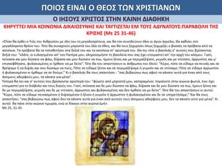 ΠΟΙΟΣ ΕΙΝΑΙ Ο ΘΕΟΣ ΤΩΝ ΧΡΙΣΤΙΑΝΩΝ
Ο ΙΗΣΟΥΣ ΧΡΙΣΤΟΣ ΣΤΗΝ ΚΑΙΝΗ ΔΙΑΘΗΚΗ
ΚΗΡΥΤΤΕΙ ΜΙΑ ΚΟΙΝΩΝΙΑ ΔΙΚΑΙΟΣΥΝΗΣ ΚΑΙ ΤΑΥΤΙΖΕΤΑΙ ΕΜ ΤΟΥΣ ΑΔΥΝΑΤΟΥΣ:ΠΑΡΑΒΟΛΗ ΤΗΣ
ΚΡΙΣΗΣ (Μτ 25 31-46)
«Όταν θα έρθει ο Υιός του Ανθρώπου με όλη του τη μεγαλοπρέπεια, και θα τον συνοδεύουν όλοι οι άγιοι άγγελοι, θα καθίσει στο
μεγαλόπρεπο θρόνο του. Τότε θα συναχτούν μπροστά του όλα τα έθνη, και θα τους ξεχωρίσει όπως ξεχωρίζει ο βοσκός τα πρόβατα από τα
κατσίκια. Τα πρόβατα θα τα τοποθετήσει στα δεξιά του και τα κατσίκια στ’ αριστερά του. Θα πει τότε ο βασιλιάς σ’ αυτούς που βρίσκονται
δεξιά του: “ελάτε, οι ευλογημένοι απ’ τον Πατέρα μου, κληρονομήστε τη βασιλεία που σας έχει ετοιμαστεί απ’ την αρχή του κόσμου. Γιατί,
πείνασα και μου δώσατε να φάω, δίψασα και μου δώσατε να πιω, ήμουν ξένος και με περιμαζέψατε, γυμνός και με ντύσατε, άρρωστος και μ’
επισκεφθήκατε, φυλακισμένος κι ήρθατε να με δείτε”. Τότε θα του απαντήσουν οι άνθρωποι του Θεού: “Κύριε, πότε σε είδαμε να πεινάς και σε
θρέψαμε ή να διψάς και σου δώσαμε να πιεις; Πότε σε είδαμε ξένον και σε περιμαζέψαμε ή γυμνόν και σε ντύσαμε; Πότε σε είδαμε άρρωστον
ή φυλακισμένον κι ήρθαμε να σε δούμε;” Κι ο βασιλιάς θα τους απαντήσει : “σας βεβαιώνω πως αφού τα κάνατε αυτά για έναν από τους
άσημους αδερφούς μου, τα κάνατε για μένα”.
Ύστερα θα πει και σ’ αυτούς που βρίσκονται αριστερά του: “φύγετε από μπροστά μου, καταραμένοι· πηγαίνετε στην αιώνια φωτιά, που έχει
ετοιμαστεί για το διάβολο και τους δικούς του. Γιατί, πείνασα και δε μου δώσατε να φάω, δίψασα και δε μου δώσατε να πιω, ήμουν ξένος και
δε με περιμαζέψατε, γυμνός και δε με ντύσατε, άρρωστος και φυλακισμένος και δεν ήρθατε να με δείτε”. Τότε θα του απαντήσουν κι αυτοί:
“Κύριε, πότε σε είδαμε πεινασμένον ή διψασμένον ή ξένον ή γυμνόν ή άρρωστον ή φυλακισμένον και δε σε υπηρετήσαμε;” Και θα τους
απαντήσει: “σας βεβαιώνω πως αφού δεν τα κάνατε αυτά για έναν από αυτούς τους άσημους αδερφούς μου, δεν τα κάνατε ούτε για μένα”. Κι
αυτοί θα πάνε στην αιώνια τιμωρία, ενώ οι δίκαιοι στην αιώνια ζωή».
Μτ 25, 31-45
 
