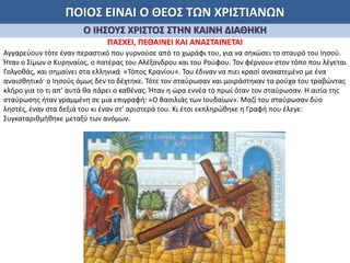 ΠΟΙΟΣ ΕΙΝΑΙ Ο ΘΕΟΣ ΤΩΝ ΧΡΙΣΤΙΑΝΩΝ
Ο ΙΗΣΟΥΣ ΧΡΙΣΤΟΣ ΣΤΗΝ ΚΑΙΝΗ ΔΙΑΘΗΚΗ
ΠΑΣΧΕΙ, ΠΕΘΑΙΝΕΙ ΚΑΙ ΑΝΑΣΤΑΙΝΕΤΑΙ
Αγγαρεύουν τότε έναν περαστικό που γυρνούσε από το χωράφι του, για να σηκώσει το σταυρό του Ιησού.
Ήταν ο Σίμων ο Κυρηναίος, ο πατέρας του Αλέξανδρου και του Ρούφου. Τον φέρνουν στον τόπο που λέγεται
Γολγοθάς, και σημαίνει στα ελληνικά «Τόπος Κρανίου». Του έδιναν να πιει κρασί ανακατεμένο με ένα
αναισθητικό· ο Ιησούς όμως δεν το δέχτηκε. Τότε τον σταύρωσαν και μοιράστηκαν τα ρούχα του τραβώντας
κλήρο για το τι απ’ αυτά θα πάρει ο καθένας. Ήταν η ώρα εννέα το πρωί όταν τον σταύρωσαν. Η αιτία της
σταύρωσης ήταν γραμμένη σε μια επιγραφή: «Ο Βασιλιάς των Ιουδαίων». Μαζί του σταύρωσαν δύο
ληστές, έναν στα δεξιά του κι έναν στ’ αριστερά του. Κι έτσι εκπληρώθηκε η Γραφή που έλεγε:
Συγκαταριθμήθηκε μεταξύ των ανόμων.
 