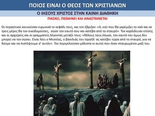 ΠΟΙΟΣ ΕΙΝΑΙ Ο ΘΕΟΣ ΤΩΝ ΧΡΙΣΤΙΑΝΩΝ
Ο ΙΗΣΟΥΣ ΧΡΙΣΤΟΣ ΣΤΗΝ ΚΑΙΝΗ ΔΙΑΘΗΚΗ
ΠΑΣΧΕΙ, ΠΕΘΑΙΝΕΙ ΚΑΙ ΑΝΑΣΤΑΙΝΕΤΑΙ
Οι περαστικοί κουνούσαν ειρωνικά το κεφάλι τους, και τον έβριζαν: «Α, εσύ που θα γκρέμιζες το ναό και σε
τρεις μέρες θα τον οικοδομούσες, σώσε τον εαυτό σου και κατέβα από το σταυρό». Τον κορόιδευαν επίσης
και οι αρχιερείς και οι γραμματείς λέγοντας μεταξύ τους: «Άλλους τους έσωσε, τον εαυτό του όμως δεν
μπορεί να τον σώσει. Είναι λέει ο Μεσσίας, ο βασιλιάς του Ισραήλ· ας κατέβει τώρα από το σταυρό, για να
δούμε και να πιστέψουμε σ’ αυτόν». Τον περιγελούσαν μάλιστα κι αυτοί που ήταν σταυρωμένοι μαζί του.
 