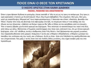 ΠΟΙΟΣ ΕΙΝΑΙ Ο ΘΕΟΣ ΤΩΝ ΧΡΙΣΤΙΑΝΩΝ
Ο ΙΗΣΟΥΣ ΧΡΙΣΤΟΣ ΣΤΗΝ ΚΑΙΝΗ ΔΙΑΘΗΚΗ
ΠΑΣΧΕΙ, ΠΕΘΑΙΝΕΙ ΚΑΙ ΑΝΑΣΤΑΙΝΕΤΑΙ
Όταν η ώρα έφτασε δώδεκα το μεσημέρι, έπεσε σκοτάδι σ’ όλη τη γη ως τις τρεις το απόγευμα. Στις τρεις η
ώρα κραύγασε ο Ιησούς με δυνατή φωνή: Ελωί, Ελωί λιμά σαβαχθανί; Που σημαίνει: Θεέ μου, Θεέ μου,
γιατί με εγκατέλειψες; Μερικοί απ’ τους παρευρισκόμενους τ’ άκουσαν και είπαν: «Ακούστε, φωνάζει τον
Ηλία». Έτρεξε τότε ένας και βούτηξε ένα σφουγγάρι στο ξίδι, το στερέωσε πάνω σ’ ένα καλάμι και του
έδωσε να πιει λέγοντας: «Αφήστε να δούμε τώρα αν θα ’ρθει ο Ηλίας να τον κατεβάσει από το σταυρό».
Τότε ο Ιησούς έβγαλε μια δυνατή κραυγή και ξεψύχησε. Τότε σκίστηκε το καταπέτασμα του ναού στα δύο,
από πάνω ως κάτω. Βλέποντας ο Ρωμαίος εκατόνταρχος που ήταν εκεί, απέναντί του, ότι με τέτοια κραυγή
ξεψύχησε, είπε: «Στ’ αλήθεια, αυτός ο άνθρωπος ήταν Υιός Θεού». Εκεί βρίσκονταν και μερικές γυναίκες
που παρακολουθούσαν από μακριά. Ανάμεσα σ’ αυτές και η Μαρία η Μαγδαληνή, η Μαρία η μητέρα του
Ιακώβου του νεότερου και του Ιωσή, και η Σαλώμη. Αυτές κι όταν ήταν στη Γαλιλαία τον ακολουθούσαν και
τον υπηρετούσαν. Και μαζί μ’ αυτές ήταν εκεί και πολλές άλλες γυναίκες, που είχαν ανεβεί μαζί του στα
Ιεροσόλυμα.
 