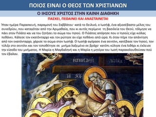 ΠΟΙΟΣ ΕΙΝΑΙ Ο ΘΕΟΣ ΤΩΝ ΧΡΙΣΤΙΑΝΩΝ
Ο ΙΗΣΟΥΣ ΧΡΙΣΤΟΣ ΣΤΗΝ ΚΑΙΝΗ ΔΙΑΘΗΚΗ
ΠΑΣΧΕΙ, ΠΕΘΑΙΝΕΙ ΚΑΙ ΑΝΑΣΤΑΙΝΕΤΑΙ
Ήταν ημέρα Παρασκευή, παραμονή του Σαββάτου· κατά το δειλινό, ο Ιωσήφ, ένα αξιοσέβαστο μέλος του
συνεδρίου, που καταγόταν από την Αριμαθαία, που κι αυτός περίμενε τη βασιλεία του Θεού, τόλμησε να
πάει στον Πιλάτο και να του ζητήσει το σώμα του Ιησού. Ο Πιλάτος απόρησε που ο Ιησούς είχε κιόλας
πεθάνει. Κάλεσε τον εκατόνταρχο και τον ρώτησε αν είχε πεθάνει από ώρα. Κι όταν πήρε την απάντηση
από τον εκατόνταρχο, χάρισε το σώμα στον Ιωσήφ. Ο Ιωσήφ αγόρασε ένα σεντόνι, κατέβασε τον Ιησού, τον
τύλιξε στο σεντόνι και τον τοποθέτησε σε μνήμα λαξεμένο σε βράχο· κατόπι κύλησε ένα λιθάρι κι έκλεισε
την είσοδο του μνήματος. Η Μαρία η Μαγδαληνή και η Μαρία η μητέρα του Ιωσή παρακολουθούσαν πού
τον έβαλαν.
 