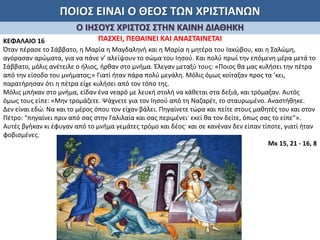 ΠΟΙΟΣ ΕΙΝΑΙ Ο ΘΕΟΣ ΤΩΝ ΧΡΙΣΤΙΑΝΩΝ
Ο ΙΗΣΟΥΣ ΧΡΙΣΤΟΣ ΣΤΗΝ ΚΑΙΝΗ ΔΙΑΘΗΚΗ
ΠΑΣΧΕΙ, ΠΕΘΑΙΝΕΙ ΚΑΙ ΑΝΑΣΤΑΙΝΕΤΑΙΚΕΦΑΛΑΙΟ 16
Όταν πέρασε το Σάββατο, η Μαρία η Μαγδαληνή και η Μαρία η μητέρα του Ιακώβου, και η Σαλώμη,
αγόρασαν αρώματα, για να πάνε ν’ αλείψουν το σώμα του Ιησού. Και πολύ πρωί την επόμενη μέρα μετά το
Σάββατο, μόλις ανέτειλε ο ήλιος, ήρθαν στο μνήμα. Έλεγαν μεταξύ τους: «Ποιος θα μας κυλήσει την πέτρα
από την είσοδο του μνήματος;» Γιατί ήταν πάρα πολύ μεγάλη. Μόλις όμως κοίταξαν προς τα ’κει,
παρατήρησαν ότι η πέτρα είχε κυλήσει από τον τόπο της.
Μόλις μπήκαν στο μνήμα, είδαν ένα νεαρό με λευκή στολή να κάθεται στα δεξιά, και τρόμαξαν. Αυτός
όμως τους είπε: «Μην τρομάζετε. Ψάχνετε για τον Ιησού από τη Ναζαρέτ, το σταυρωμένο. Αναστήθηκε.
Δεν είναι εδώ. Να και το μέρος όπου τον είχαν βάλει. Πηγαίνετε τώρα και πείτε στους μαθητές του και στον
Πέτρο: “πηγαίνει πριν από σας στην Γαλιλαία και σας περιμένει· εκεί θα τον δείτε, όπως σας το είπε”».
Αυτές βγήκαν κι έφυγαν από το μνήμα γεμάτες τρόμο και δέος· και σε κανέναν δεν είπαν τίποτε, γιατί ήταν
φοβισμένες.
Μκ 15, 21 - 16, 8
 