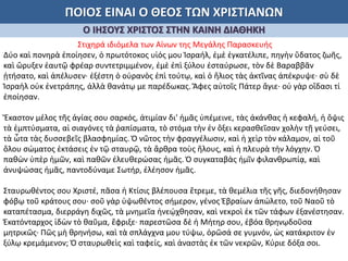 ΠΟΙΟΣ ΕΙΝΑΙ Ο ΘΕΟΣ ΤΩΝ ΧΡΙΣΤΙΑΝΩΝ
Ο ΙΗΣΟΥΣ ΧΡΙΣΤΟΣ ΣΤΗΝ ΚΑΙΝΗ ΔΙΑΘΗΚΗ
Στιχηρά ιδιόμελα των Αίνων της Μεγάλης Παρασκευής
Δύο καὶ πονηρὰ ἐποίησεν, ὁ πρωτότοκος υἱός μου Ἰσραήλ, ἐμὲ ἐγκατέλιπε, πηγὴν ὕδατος ζωῆς,
καὶ ὤρυξεν ἑαυτῷ φρέαρ συντετριμμένον, ἐμὲ ἐπὶ ξύλου ἐσταύρωσε, τὸν δὲ Βαραββᾶν
ᾐτήσατο, καὶ ἀπέλυσεν· ἐξέστη ὁ οὐρανὸς ἐπὶ τούτῳ, καὶ ὁ ἥλιος τὰς ἀκτῖνας ἀπέκρυψε· σὺ δὲ
Ἰσραὴλ οὐκ ἐνετράπης, ἀλλὰ θανάτῳ με παρέδωκας. Ἄφες αὐτοῖς Πάτερ ἅγιε· οὐ γὰρ οἴδασι τί
ἐποίησαν.
Ἕκαστον μέλος τῆς ἁγίας σου σαρκός, ἀτιμίαν δι' ἡμᾶς ὑπέμεινε, τὰς ἀκάνθας ἡ κεφαλή, ἡ ὄψις
τὰ ἐμπτύσματα, αἱ σιαγόνες τὰ ῥαπίσματα, τὸ στόμα τὴν ἐν ὄξει κερασθεῖσαν χολὴν τῇ γεύσει,
τὰ ὦτα τὰς δυσσεβεῖς βλασφημίας. Ὁ νῶτος τὴν φραγγέλωσιν, καὶ ἡ χεὶρ τὸν κάλαμον, αἱ τοῦ
ὅλου σώματος ἐκτάσεις ἐν τῷ σταυρῷ, τὰ ἄρθρα τοὺς ἥλους, καὶ ἡ πλευρὰ τὴν λόγχην. Ὁ
παθὼν ὑπὲρ ἡμῶν, καὶ παθῶν ἐλευθερώσας ἡμᾶς. Ὁ συγκαταβὰς ἡμῖν φιλανθρωπίᾳ, καὶ
ἀνυψώσας ἡμᾶς, παντοδύναμε Σωτήρ, ἐλέησον ἡμᾶς.
Σταυρωθέντος σου Χριστέ, πᾶσα ἡ Κτίσις βλέπουσα ἔτρεμε, τὰ θεμέλια τῆς γῆς, διεδονήθησαν
φόβῳ τοῦ κράτους σου· σοῦ γὰρ ὑψωθέντος σήμερον, γένος Ἑβραίων ἀπώλετο, τοῦ Ναοῦ τὸ
καταπέτασμα, διερράγη διχῶς, τὰ μνημεῖα ἠνεῴχθησαν, καὶ νεκροὶ ἐκ τῶν τάφων ἐξανέστησαν.
Ἑκατόνταρχος ἰδὼν τὸ θαῦμα, ἔφριξε· παρεστῶσα δὲ ἡ Μήτηρ σου, ἐβόα θρηνῳδοῦσα
μητρικῶς· Πῶς μὴ θρηνήσω, καὶ τὰ σπλάγχνα μου τύψω, ὁρῶσά σε γυμνόν, ὡς κατάκριτον ἐν
ξύλῳ κρεμάμενον; Ὁ σταυρωθεὶς καὶ ταφείς, καὶ ἀναστὰς ἐκ τῶν νεκρῶν, Κύριε δόξα σοι.
 