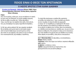 ΠΟΙΟΣ ΕΙΝΑΙ Ο ΘΕΟΣ ΤΩΝ ΧΡΙΣΤΙΑΝΩΝ
Ο ΙΗΣΟΥΣ ΧΡΙΣΤΟΣ ΣΤΗΝ ΚΑΙΝΗ ΔΙΑΘΗΚΗ
Οι πόνοι της Παναγιάς - Σάλπισμα (δίσκος 1980), Στίχοι:
Κώστας Βάρναλης, Μουσική: Λουκάς Θάνος, Ερμηνεία:
Νίκος Ξυλούρης
Στίχοι:
Που να σε κρύψω, γιόκα μου, να μη σε φτάνουν οι κακοί;
Σε ποιο νησί του Ωκεανού, σε ποιαν κορφήν ερημική;
Δε θα σε μάθω να μιλάς και τ' άδικο φωνάξεις.
Ξέρω, πως θα 'χεις την καρδιά τόσο καλή, τόσο γλυκή,
που μες στα βρόχια της οργής ταχιά θενά σπαράξεις.
Συ θα 'χεις μάτια γαλανά, θα 'χεις κορμάκι τρυφερό,
θα σε φυλάω από ματιά κακή κι από κακόν καιρό,
από το πρώτο ξάφνιασμα της ξυπνημένης νιότης.
Δεν είσαι συ για μαχητές, δεν είσαι συ για το σταυρό.
Εσύ νοικοκερόπουλο, όχι σκλάβος ή προδότης.
Τη νύχτα θα σηκώνομαι κι αγάλια θα νυχοπατώ,
να σκύβω την ανάσα σου ν' ακώ, πουλάκι μου ζεστό,
να σου τοιμάζω στη φωτιά γάλα και χαμομήλι
κι ύστερ' απ' το παράθυρο με καρδιοχτύπι θα κοιτώ
που θα πηγαίνεις στο σκολειό με πλάκα και κοντύλι...
Κι αν κάποτε τα φρένα σου το Δίκιο, φως της αστραπής,
κι η Αλήθεια σού χτυπήσουνε, παιδάκι μου, να μην τα πεις.
Θεριά οι άνθρωποι, δεν μπορούν το φως να το σηκώσουν.
Δεν είναι αλήθεια πιο χρυσή σαν την αλήθεια της σιωπής.
Χίλιες φορές να γεννηθείς, τόσες θα σε σταυρώσουν.
____________________
και τ' άδικο φωνάξεις: να φωνάξεις, να αποκαλύψεις.
βρόχια: θηλιά, παγίδα.
νυχοπατώ: πατώ στα νύχια των ποδιών, περπατώ αθόρυβα.
ακώ: ακούω.
τα φρένα: οι σκέψεις, ο νους.
αψιθιά: αρωματικό φυτό με πικρή γεύση, που
χρησιμοποιείται και για ζεστό ρόφημα.
 