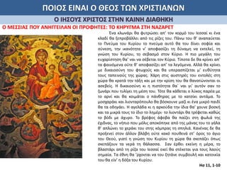 ΠΟΙΟΣ ΕΙΝΑΙ Ο ΘΕΟΣ ΤΩΝ ΧΡΙΣΤΙΑΝΩΝ
Ο ΙΗΣΟΥΣ ΧΡΙΣΤΟΣ ΣΤΗΝ ΚΑΙΝΗ ΔΙΑΘΗΚΗ
Ο ΜΕΣΣΙΑΣ ΠΟΥ ΑΝΗΓΓΕΙΛΑΝ ΟΙ ΠΡΟΦΗΤΕΣ: ΤΟ ΚΗΡΥΓΜΑ ΣΤΗ ΝΑΖΑΡΕΤ
Ένα κλωνάρι θα φυτρώσει απ’ τον κορμό του Ιεσσαί κι ένα
κλαδί θα ξεπροβάλλει από τις ρίζες του. Πάνω του θ’ αναπαύεται
το Πνεύμα του Κυρίου το πνεύμα αυτό θα του δίνει σοφία και
σύνεση, την ικανότητα ν’ αποφασίζει τη δύναμη να εκτελεί, τη
γνώση του Κυρίου, το σεβασμό στον Κύριο. Η πιο μεγάλη του
ευχαρίστηση θα’ ναι να σέβεται τον Κύριο. Τίποτα δε θα κρίνει απ’
τα φαινόμενα ούτε θ’ αποφασίζει απ’ τα λεγόμενα. Αλλά θα κρίνει
με δικαιοσύνη του φτωχούς και θα υπερασπίζεται μ’ ευθύτητα
τους ταπεινούς της χώρας. Χάρη στις αυστηρές του εντολές στη
χώρα θα κρατά την τάξη και με την κρίση του θα θανατώνονται οι
ασεβείς. Η δικαιοσύνη κι η πιστότητα θα΄ ναι γι’ αυτόν σαν το
ζωνάρι που τυλίγει τη μέση του. Τότε θα κάθεται ο λύκος παρέα με
το αρνί και θα κοιμάται ο πάνθηρας με το κατσίκι αντάμα. Το
μοσχαράκι και λιονταρόπουλο θα βόσκουνε μαζί κι ένα μικρό παιδί
θα τα οδηγάει. Η αγελάδα κι η αρκούδα την ίδια θα’ χουνε βοσκή
και τα μικρά τους το ίδιο το λημέρι· το λιοντάρι θα τρέφεται καθώς
το βόδι με άχυρο. Το βρέφος άφοβα θα παίζει στη φωλιά της
έχιδνας, το νήπιο που μόλις αποκόπηκε από της μάνας του το γάλα
θ’ απλώνει το χεράκι του στης κόμπρας τη σπηλιά. Κανένας δε θα
προξενεί στον άλλον βλάβη ούτε κακό πουθενά στ’ όρος το άγιο
του Θεού, γιατί η γνώση του Κυρίου τη χώρα θα σκεπάζει όπως
σκεπάζουν τα νερά τη θάλασσα. Σαν έρθει εκείνη η μέρα, το
βλαστάρι από τη ρίζα του Ιεσσαί εκεί θα στέκεται για τους λαούς
σημαία. Τα έθνη θα ’ρχονται να του ζητάνε συμβουλή και κατοικία
του θα είν’ η δόξα του Κυρίου.
Ησ 11, 1-10
 