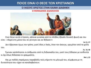 ΠΟΙΟΣ ΕΙΝΑΙ Ο ΘΕΟΣ ΤΩΝ ΧΡΙΣΤΙΑΝΩΝ
Ο ΙΗΣΟΥΣ ΧΡΙΣΤΟΣ ΣΤΗΝ ΚΑΙΝΗ ΔΙΑΘΗΚΗ
Ο ΜΟΝΑΔΙΚΟΣ ΔΙΔΑΣΚΑΛΟΣ
Ενώ έλεγε αυτά ο Ιησούς, κάποια γυναίκα από το πλήθος έβγαλε δυνατή φωνή και του
είπε : «Χαρά στη μάνα που σε γέννησε και σε θήλασε!»
Λκ 11, 27
Δεν έβρισκαν όμως τον τρόπο, γιατί όλος ο λαός, όταν τον άκουγε, κρεμόταν από τα χείλη
του.
Λκ 19, 48
Έμεναν κατάπληκτοι οι άνθρωποι από τη διδασκαλία του, γιατί τους δίδασκε με αυθεντία
κι όχι όπως δίδασκαν οι γραμματείς.
Μκ 1, 22
Και με πολλές παρόμοιες παραβολές τούς κήρυττε το μήνυμά του, σύμφωνα με τη
δυνατότητα που είχαν να καταλαβαίνουν.
 