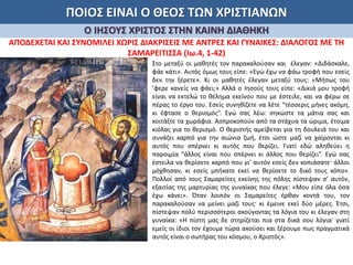 ΠΟΙΟΣ ΕΙΝΑΙ Ο ΘΕΟΣ ΤΩΝ ΧΡΙΣΤΙΑΝΩΝ
Ο ΙΗΣΟΥΣ ΧΡΙΣΤΟΣ ΣΤΗΝ ΚΑΙΝΗ ΔΙΑΘΗΚΗ
ΑΠΟΔΕΧΕΤΑΙ ΚΑΙ ΣΥΝΟΜΙΛΕΙ ΧΩΡΙΣ ΔΙΑΚΡΙΣΕΙΣ ΜΕ ΑΝΤΡΕΣ ΚΑΙ ΓΥΝΑΙΚΕΣ: ΔΙΑΛΟΓΟΣ ΜΕ ΤΗ
ΣΑΜΑΡΕΙΤΙΣΣΑ (Ιω.4, 1-42)
Στο μεταξύ οι μαθητές τον παρακαλούσαν και έλεγαν: «Διδάσκαλε,
φάε κάτι». Αυτός όμως τους είπε: «Εγώ έχω να φάω τροφή που εσείς
δεν την ξέρετε». Κι οι μαθητές έλεγαν μεταξύ τους: «Μήπως του
’φερε κανείς να φάει;» Αλλά ο Ιησούς τους είπε: «Δικιά μου τροφή
είναι να εκτελώ το θέλημα εκείνου που με έστειλε, και να φέρω σε
πέρας το έργο του. Εσείς συνηθίζετε να λέτε “τέσσερις μήνες ακόμη,
κι έφτασε ο θερισμός”. Εγώ σας λέω: σηκώστε τα μάτια σας και
κοιτάξτε τα χωράφια. Ασπροκοπούν από τα στάχυα τα ώριμα, έτοιμα
κιόλας για το θερισμό. Ο θεριστής αμείβεται για τη δουλειά του και
συνάζει καρπό για την αιώνια ζωή, έτσι ώστε μαζί να χαίρονται κι
αυτός που σπέρνει κι αυτός που θερίζει. Γιατί εδώ αληθεύει η
παροιμία “άλλος είναι που σπέρνει κι άλλος που θερίζει”. Εγώ σας
έστειλα να θερίσετε καρπό που γι’ αυτόν εσείς δεν κοπιάσατε· άλλοι
μόχθησαν, κι εσείς μπήκατε εκεί να θερίσετε το δικό τους κόπο».
Πολλοί από τους Σαμαρείτες εκείνης της πόλης πίστεψαν σ’ αυτόν,
εξαιτίας της μαρτυρίας της γυναίκας που έλεγε: «Μου είπε όλα όσα
έχω κάνει». Όταν λοιπόν οι Σαμαρείτες ήρθαν κοντά του, τον
παρακαλούσαν να μείνει μαζί τους· κι έμεινε εκεί δύο μέρες. Έτσι,
πίστεψαν πολύ περισσότεροι ακούγοντας τα λόγια του κι έλεγαν στη
γυναίκα: «Η πίστη μας δε στηρίζεται πια στα δικά σου λόγια· γιατί
εμείς οι ίδιοι τον έχουμε τώρα ακούσει και ξέρουμε πως πραγματικά
αυτός είναι ο σωτήρας του κόσμου, ο Χριστός».
 