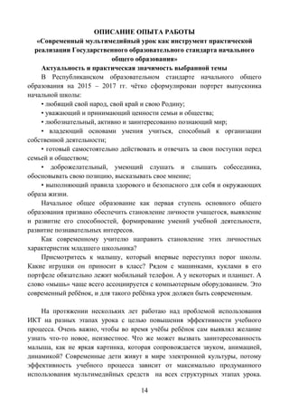14
ОПИСАНИЕ ОПЫТА РАБОТЫ
«Современный мультимедийный урок как инструмент практической
реализации Государственного образовательного стандарта начального
общего образования»
Актуальность и практическая значимость выбранной темы
В Республиканском образовательном стандарте начального общего
образования на 2015 – 2017 гг. чѐтко сформулирован портрет выпускника
начальной школы:
• любящий свой народ, свой край и свою Родину;
• уважающий и принимающий ценности семьи и общества;
• любознательный, активно и заинтересованно познающий мир;
• владеющий основами умения учиться, способный к организации
собственной деятельности;
• готовый самостоятельно действовать и отвечать за свои поступки перед
семьей и обществом;
• доброжелательный, умеющий слушать и слышать собеседника,
обосновывать свою позицию, высказывать свое мнение;
• выполняющий правила здорового и безопасного для себя и окружающих
образа жизни.
Начальное общее образование как первая ступень основного общего
образования призвано обеспечить становление личности учащегося, выявление
и развитие его способностей, формирование умений учебной деятельности,
развитие познавательных интересов.
Как современному учителю направить становление этих личностных
характеристик младшего школьника?
Присмотритесь к малышу, который впервые переступил порог школы.
Какие игрушки он приносит в класс? Рядом с машинками, куклами в его
портфеле обязательно лежит мобильный телефон. А у некоторых и планшет. А
слово «мышь» чаще всего ассоциируется с компьютерным оборудованием. Это
современный ребѐнок, и для такого ребѐнка урок должен быть современным.
На протяжении нескольких лет работаю над проблемой использования
ИКТ на разных этапах урока с целью повышения эффективности учебного
процесса. Очень важно, чтобы во время учѐбы ребѐнок сам выявлял желание
узнать что-то новое, неизвестное. Что же может вызвать заинтересованность
малыша, как не яркая картинка, которая сопровождается звуком, анимацией,
динамикой? Современные дети живут в мире электронной культуры, потому
эффективность учебного процесса зависит от максимально продуманного
использования мультимедийных средств на всех структурных этапах урока.
 