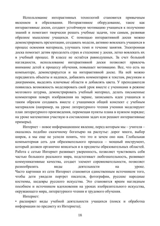 18
Использование интерактивных технологий становится привычным
явлением в образовании. Интерактивное оборудование, такое как
интерактивные доски, создают устойчивую мотивацию учащихся к получению
знаний и помогают творчески решать учебные задачи, тем самым, развивая
образное мышление учащихся. С помощью интерактивной доски можно
демонстрировать презентации, создавать модели, активно вовлекать учащихся в
процесс освоения материала, улучшать темп и течение занятия. Электронная
доска помогает детям преодолеть страх и стеснение у доски, легко вовлекать их
в учебный процесс. В классе не остаѐтся равнодушных. За счет большой
наглядности, использование интерактивной доски позволяет привлечь
внимание детей к процессу обучения, повышает мотивацию. Все, что есть на
компьютере, демонстрируется и на интерактивной доске. На ней можно
передвигать объекты и надписи, добавлять комментарии к текстам, рисункам и
диаграммам, выделять ключевые области и добавлять цвета. У преподавателя
появилась возможность моделировать свой урок вместе с учениками в режиме
мозгового штурма, демонстрировать учебный материал, делать письменные
комментарии поверх изображения на экране, записывать идеи учащихся и
таким образом создавать вместе с учащимися общий конспект с учебным
материалом (например, на уроке литературного чтения ученики моделируют
план литературного произведения, перемещая пункты плана в нужном порядке;
на уроке математики участвую в составлении задач или решают интерактивные
примеры).
Интернет – новое информационное явление, перед которым мы – учителя –
оказались подобно сказочному богатырю на распутье: дорог много, выбор
широк, а мы еще не успели понять, что это и зачем оно нам. Глобальная
компьютерная сеть для образовательного процесса – мощный инструмент,
который должен органично вписаться и в предметы образовательных областей.
Работа с сетью Интернет развивает уверенность, позволяет чувствовать себя
частью большого реального мира, подстегивает любознательность, развивает
коммуникативные качества, создает элемент соревновательности, позволяет
разнообразить виды деятельности на уроке.
Часто картинки из сети Интернет становятся единственным источником того,
чтобы дети увидели портрет писателя, фотографии, русские народные
костюмы, шедевры русского искусства. Это становится ярким наглядным
пособием и источником вдохновения на уроках изобразительного искусства,
окружающего мира, литературного чтения и трудового обучения.
Интернет:
• расширяет виды учебной деятельности учащихся (поиск и обработка
информации по предмету из Интернета);
 