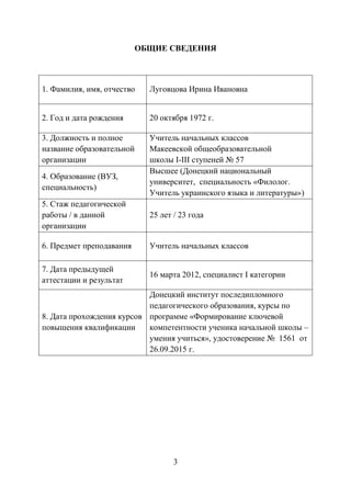 3
ОБЩИЕ СВЕДЕНИЯ
1. Фамилия, имя, отчество Луговцова Ирина Ивановна
2. Год и дата рождения 20 октября 1972 г.
3. Должность и полное
название образовательной
организации
Учитель начальных классов
Макеевской общеобразовательной
школы І-ІІІ ступеней № 57
4. Образование (ВУЗ,
специальность)
Высшее (Донецкий национальный
университет, специальность «Филолог.
Учитель украинского языка и литературы»)
5. Стаж педагогической
работы / в данной
организации
25 лет / 23 года
6. Предмет преподавания Учитель начальных классов
7. Дата предыдущей
аттестации и результат
16 марта 2012, специалист І категории
8. Дата прохождения курсов
повышения квалификации
Донецкий институт последипломного
педагогического образования, курсы по
программе «Формирование ключевой
компетентности ученика начальной школы –
умения учиться», удостоверение № 1561 от
26.09.2015 г.
 