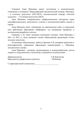 5
Учащиеся Анны Ивановны имеют достижения в математических
олимпиадах и конкурсах: Международный математический конкурс «Кенгуру»
- 4 отличных результата (2013-2015), математический конкурс «Золотой
сундучок» - 3 отличных результата (2015).
Анна Ивановна совершенствует профессиональное мастерство через
самообразовательную деятельность, участие в методической работе школы и
города.
Анна Ивановна имеет публикации на персональном сайте в социальной
сети работников образования «Инфоурок», где размещены портфолио и
методические разработки учителя.
Серикова А. И. имеет активную жизненную позицию. Анна Ивановна с
2011 по 2013 гг. была активным членом общественной организации «Союз
молодых педагогов».
За активную общественную работу Серикова А.И. поощрена грамотами и
благодарностями управления образования администрации г. Макеевки,
методического центра.
Анна Ивановна - активная, организованная и коммуникабельная, всегда
открыта к сотрудничеству с педагогами, учащимися и их родителями.
Директор школы Т.Я.Лемтюгова
Председатель профсоюзного комитета З.В.Кайдан
С характеристикой ознакомлена ________ ________________
 
