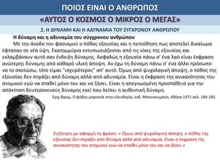 ΠΟΙΟΣ ΕΙΝΑΙ Ο ΑΝΘΡΩΠΟΣ
«ΑΥΤΟΣ Ο ΚΟΣΜΟΣ Ο ΜΙΚΡΟΣ Ο ΜΕΓΑΣ»
2. Η ΔΥΝΑΜΗ ΚΑΙ Η ΑΔΥΝΑΜΙΑ ΤΟΥ ΣΥΓΧΡΟΝΟΥ ΑΝΘΡΩΠΟΥ
Η δύναμη και η αδυναμία του σύγχρονου ανθρώπου
Με την άνοδο του φασισμού ο πόθος εξουσίας και η πεποίθηση πως αποτελεί δικαίωμα
έφτασαν σε νέα ύψη. Εκατομμύρια εντυπωσιάζονται από τις νίκες της εξουσίας και
εκλαμβάνουν αυτό σαν ένδειξη δύναμης. Ασφαλώς η εξουσία πάνω σ' ένα λαό είναι έκφραση
ανώτερης δύναμης από καθαρά υλική άποψη. Αν έχω τη δύναμη πάνω σ' ένα άλλο πρόσωπο
να το σκοτώσω, τότε είμαι "ισχυρότερος" απ' αυτό. Όμως από ψυχολογική άποψη, ο πόθος της
εξουσίας δεν πηγάζει από δύναμη αλλά από αδυναμία. Είναι η έκφραση της ανικανότητας του
ατομικού εγώ να σταθεί μόνο του και να ζήσει. Είναι η απεγνωσμένη προσπάθεια για την
απόκτηση δευτερογενούς δύναμης εκεί που λείπει η αυθεντική δύναμη.
Έριχ Φρομ, Ο φόβος μπροστά στην ελευθερία, εκδ. Μπουκουμάνη, Αθήνα 1971 σελ. 184-185.
Συζήτηση με αφορμή τη φράση: « Όμως από ψυχολογική άποψη, ο πόθος της
εξουσίας δεν πηγάζει από δύναμη αλλά από αδυναμία. Είναι η έκφραση της
ανικανότητας του ατομικού εγώ να σταθεί μόνο του και να ζήσει.»
 