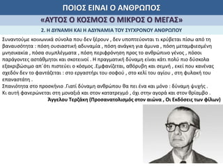 ΠΟΙΟΣ ΕΙΝΑΙ Ο ΑΝΘΡΩΠΟΣ
«ΑΥΤΟΣ Ο ΚΟΣΜΟΣ Ο ΜΙΚΡΟΣ Ο ΜΕΓΑΣ»
2. Η ΔΥΝΑΜΗ ΚΑΙ Η ΑΔΥΝΑΜΙΑ ΤΟΥ ΣΥΓΧΡΟΝΟΥ ΑΝΘΡΩΠΟΥ
Συναντούμε κοινωνικά σύνολα που δεν ξέρουν , δεν υποπτεύονται τι κρύβεται πίσω από τη
βαναυσότητα : πόση ουσιαστική αδυναμία , πόση ανάγκη για άμυνα , πόση μεταμφιεσμένη
μνησικακία , πόσα συμπλέγματα , πόση περιφρόνηση προς το ανθρώπινο γένος , πόσοι
παράγοντες αστάθμητοι και σκοτεινοί . Η πραγματική δύναμη είναι κάτι πολύ πιο δύσκολα
εξακριβώσιμο απ΄ότι πιστεύει ο κόσμος .Εμφανίζεται, αθόρυβη και σεμνή , εκεί που κανένας
σχεδόν δεν το φαντάζεται : στο εργαστήρι του σοφού , στο κελί του αγίου , στη φυλακή του
επαναστάτη .
Σπανιότητα στο προσκήνιο .Γιατί δύναμη ανθρώπου θα πει ένα και μόνο : δύναμη ψυχής .
Κι αυτή φανερώνεται στη μοναξιά και στον κατατρεγμό , όχι στην αγορά και στον θρίαμβο .
Άγγελου Τερζάκη (Προσανατολισμός στον αιώνα , Οι Εκδόσεις των φίλων)
 