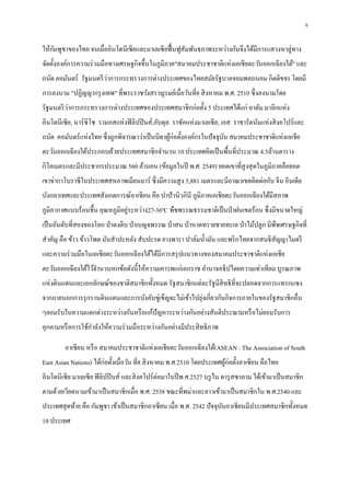 5
ให้กัมพูชาของไทย จนเมื่ออินโดนีเซียและมาเลเซียฟื้นฟูสัมพันธภาพระหว่างกันจึงได้มีการแสวงหาลู่ทาง
จัดตั้งองค์การความร่วมมือทางเศรษฐกิจขึ้นในภูมิภาค"สมาคมประชาชาติแห่งเอเชียตะวันออกเฉียงใต้" และ
ถนัด คอมันตร์ รัฐมนตรีว่าการกระทรวงการต่างประเทศของไทยสมัยรัฐบาลจอมพลถนอม กิตติขจร โดยมี
การลงนาม "ปฏิญญากรุงเทพ" ที่พระราชวังสราญรมย์เมื่อวันที่8 สิงหาคม พ.ศ. 2510 ซึ่งลงนามโดย
รัฐมนตรีว่าการกระทรวงการต่างประเทศของประเทศสมาชิกก่อตั้ง 5 ประเทศได้แก่ อาดัม มาลิกแห่ง
อินโดนีเซีย, นาร์ซิโซ รามอสแห่งฟิลิปปินส์,อับดุล ราซัคแห่งมาเลเซีย, เอส ราชารัตนัมแห่งสิงคโปร์และ
ถนัด คอมันตร์แห่งไทย ซึ่งถูกพิจารณาว่าเป็นบิดาผู้ก่อตั้งองค์กรในปัจจุบัน สมาคมประชาชาติแห่งเอเชีย
ตะวันออกเฉียงใต้ประกอบด้วยประเทศสมาชิกจานวน 10 ประเทศคิดเป็นพื้นที่ประมาณ 4.5ล้านตาราง
กิโลเมตรและมีประชากรประมาณ 560 ล้านคน (ข้อมูลในปี พ.ศ. 2549) ยอดเขาที่สูงสุดในภูมิภาคคือยอด
เขาข่ากาโบราซีในประเทศสหภาพเมียนมาร์ ซึ่งมีความสูง 5,881 เมตรและมีอาณาเขตติดต่อกับ จีน อินเดีย
บังกลาเทศและประเทศสังเกตการณ์อาเซียน คือ ปาปัวนิวกินี ภูมิภาคเอเชียตะวันออกเฉียงใต้มีสภาพ
ภูมิอากาศแบบร้อนชื้น อุณหภูมิอยู่ระหว่าง27-36ºC พืชพรรณธรรมชาติเป็นป่าฝนเขตร้อน ซึ่งมีขนาดใหญ่
เป็นอันดับที่สองของโลก ป่าดงดิบ ป่าเบญจพรรณ ป่าสน ป่าหาดทรายชายทะเล ป่าไม้ปลูก มีพืชเศรษฐกิจที่
สาคัญ คือ ข้าว ข้าวโพด มันสาปะหลัง สับปะรด ยางพารา ปาล์มน้ามัน และพริกไทยจากสนธิสัญญาไมตรี
และความร่วมมือในเอเชียตะวันออกเฉียงใต้ได้มีการสรุปแนวทางของสมาคมประชาชาติแห่งเอเชีย
ตะวันออกเฉียงใต้ไว้จานวนหกข้อดังนี้ให้ความเคารพแก่เอกราช อานาจอธิปไตยความเท่าเทียม บูรณภาพ
แห่งดินแดนและเอกลักษณ์ของชาติสมาชิกทั้งหมด รัฐสมาชิกแต่ละรัฐมีสิทธิที่จะปลอดจากการแทรกแซง
จากภายนอกการรุกรานดินแดนและการบังคับขู่เข็ญจะไม่เข้าไปยุ่งเกี่ยวกับกิจการภายในของรัฐสมาชิกอื่น
ๆยอมรับในความแตกต่างระหว่างกันหรือแก้ปัญหาระหว่างกันอย่างสันติประณามหรือไม่ยอมรับการ
คุกคามหรือการใช้กาลังให้ความร่วมมือระหว่างกันอย่างมีประสิทธิภาพ
อาเซียน หรือ สมาคมประชาชาติแห่งเอเชียตะวันออกเฉียงใต้(ASEAN : The Association of South
East Asian Nations) ได้ก่อตั้งเมื่อวัน ที่8 สิงหาคม พ.ศ.2510 โดยประเทศผู้ก่อตั้งอาเซียน คือไทย
อินโดนีเซีย มาเลเซีย ฟิลิปปินส์ และสิงคโปร์ต่อมาในปีพ.ศ.2527 บรูไน ดารุสซาลาม ได้เข้ามาเป็นสมาชิก
ตามด้วยเวียดนามเข้ามาเป็นสมาชิกเมื่อ พ.ศ. 2538 ขณะที่พม่าและลาวเข้ามาเป็นสมาชิกใน พ.ศ.2540 และ
ประเทศสุดท้าย คือ กัมพูชา เข้าเป็นสมาชิกอาเซียน เมื่อ พ.ศ. 2542 ปัจจุบันอาเซียนมีประเทศสมาชิกทั้งหมด
10 ประเทศ
 