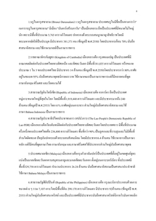 6
1.บรูไนดารุสซาลาม (Brunei Darussalam) 1.บรูไนดารุสซาลาม ประเทศบรูไนมีชื่อเป็นทางการว่า"
เนการาบรูไนดารุสซาลาม" มีเมือง "บันดาร์เสรีเบกาวัน" เป็นเมืองหลวง ถือเป็นประเทศที่มีขนาดไม่ใหญ่
นัก เพราะมีพื้นที่ประมาณ 5,765 ตารางกิโลเมตร ปกครองด้วยระบบสมบูรณาญาสิทธิราชโดยมี
พระมหากษัตริย์เป็นประมุข มีประชากร 381,371 คน (ข้อมูลปี พ.ศ.2550) โดยประชากรเกือบ 70% นับถือ
ศาสนาอิสลาม และใช้ภาษามาเลย์เป็นภาษาราชการ
2.ราชอาณาจักรกัมพูชา (Kingdom of Cambodia) เมืองหลวงคือ กรุงพนมเปญ เป็นประเทศที่มี
อาณาเขตติดต่อกับประเทศไทยทางทิศเหนือ และทิศตะวันตก มีพื้นที่181,035 ตารางกิโลเมตร หรือขนาด
ประมาณ 1 ใน 3 ของประเทศไทย มีประชากร 14 ล้านคน (ข้อมูลปี พ.ศ.2550)โดยประชากรกว่า 80% อาศัย
อยู่ในชนบท 95% นับถือศาสนาพุทธนิกายเถรวาท ใช้ภาษาเขมรเป็นภาษาราชการแต่ก็มีหลายคนที่พูด
ภาษาอังกฤษ ฝรั่งเศส และเวียดนามได้
3.สาธารณรัฐอินโดนีเซีย (Republic of Indonesia) เมืองหลวงคือ จาการ์ตา ถือเป็นประเทศ
หมู่เกาะขนาดใหญ่ที่สุดในโลก โดยมีพื้นที่1,919,440 ตารางกิโลเมตร และมีประชากรมากถึง 240
ล้านคน (ข้อมูลปี พ.ศ.2553) โดย 61% อาศัยอยู่บนเกาะชวา ส่วนใหญ่นับถือศาสนาอิสลาม และใช้
ภาษา Bahasa Indonesia เป็นภาษาราชการ
4.สาธารณรัฐประชาธิปไตยประชาชนลาว (สปป.ลาว) (The Lao People's Democratic Republic of
Lao PDR) เมืองหลวงคือเวียงจันทน์ติดต่อกับประเทศไทยทางทิศตะวันตกโดยประเทศลาว มีพื้นที่ประมาณ
ครึ่งหนึ่งของประเทศไทยคือ 236,800 ตารางกิโลเมตร พื้นที่กว่า 90% เป็นภูเขาและที่ราบสูงและไม่มีพื้นที่
ส่วนใดติดทะเล ปัจจุบันปกครองด้วยระบอบสังคมนิยม โดยมีประชากร6.4 ล้านคน ใช้ภาษาลาวเป็นภาษา
หลัก แต่ก็มีคนที่พูดภาษาไทย ภาษาอังกฤษ และภาษาฝรั่งเศสได้ประชากรส่วนใหญ่นับถือศาสนาพุทธ
5.ประเทศมาเลเซีย (Malaysia) เมืองหลวงคือกรุงกัวลาลัมเปอร์เป็นประเทศที่ตั้งอยู่ในเขตศูนย์สูตร
แบ่งเป็นมาเลเซียตะวันตกคาบสมุทรมลายูและมาเลเซียตะวันออก ตั้งอยู่บนเกาะบอร์เนียว ทั้งประเทศมี
พื้นที่329,758 ตารางกิโลเมตร จานวนประชากร 26.24 ล้านคน นับถือศาสนาอิสลามเป็นศาสนาประจาชาติ
ใช้ภาษา Bahasa Melayu เป็นภาษาราชการ
6.สาธารณรัฐฟิลิปปินส์ (Republic of the Philippines) เมืองหลวงคือ กรุงมะนิลาประกอบด้วยเกาะ
ขนาดต่าง ๆ รวม 7,107 เกาะโดยมีพื้นที่ดิน 298.170 ตารางกิโลเมตร มีประชากร 92ล้านคน (ข้อมูลปี พ.ศ.
2553) ส่วนใหญ่นับถือศาสนาคริสต์ และเป็นประเทศที่มีประชากรนับถือศาสนาคริสต์นิกายโรมันคาทอลิก
 