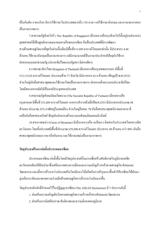 7
เป็นอันดับ 4 ของโลก มีการใช้ภาษาในประเทศมากถึง 170 ภาษา แต่ใช้ภาษาอังกฤษ และภาษาตากาลอก
เป็นภาษาราชการ
7.สาธารณรัฐสิงคโปร์ ( The- Republic of Singapore) เมืองหลวงคือกรุงสิงคโปร์ตั้งอยู่บนตาแหน่ง
ยุทธศาสตร์ที่เป็นศูนย์กลางคมนาคมทางเรือของอาเซียน จึงเป็นประเทศที่มีการพัฒนา
ทางด้านเศรษฐกิจมากที่สุดในย่านนี้แม้จะมีพื้นที่ราว 699 ตารางกิโลเมตรเท่านั้น มีประชากร 4.48
ล้านคน ใช้ภาษาอังกฤษเป็นภาษาทางการ แต่มีภาษามาเลย์เป็นภาษาประจาชาติปัจจุบันใช้การ
ปกครองแบบสาธารณรัฐ (ประชาธิปไตยแบบรัฐสภา มีสภาเดียว)
8.ราชอาณาจักรไทย (Kingdom of Thailand) เมืองหลวงคือกรุงเทพมหานคร มีพื้นที่
513,115.02 ตารางกิโลเมตร ประกอบด้วย 77 จังหวัด มีประชากร 65.4 ล้านคน (ข้อมูลปี พ.ศ.2553)
ส่วนใหญ่นับถือศาสนาพุทธและใช้ภาษาไทยเป็นภาษาราชการ ปกครองด้วยระบอบประชาธิปไตย
โดยมีพระมหากษัตริย์เป็นองค์ประมุขของประเทศ
9.สาธารณรัฐสังคมนิยมเวียดนาม (The Socialist Republic of Vietnam) เมืองหลวงคือ
กรุงฮานอย มีพื้นที่ 331,689 ตารางกิโลเมตร จากการสารวจถึงเมื่อปีพ.ศ.2553 มีประชากรประมาณ 88
ล้านคน ประมาณ 25% อาศัยอยู่ในเขตเมือง ส่วนใหญ่ร้อยละ 70 นับถือศาสนาพุทธนิกายมหายาน ที่
เหลือนับถือศาสนาคริสต์ ปัจจุบันปกครองด้วยระบอบสังคมนิยมคอมมิวนิสต์
10.สหภาพพม่า (Union of Myanmar) มีเมืองหลวงคือ เนปิ ดอว ติดต่อกับประเทศไทยทางทิศ
ตะวันออก โดยทั้งประเทศมีพื้นที่ประมาณ 678,500 ตารางกิโลเมตร ประชากร 48 ล้านคน กว่า 90% นับถือ
ศาสนาพุทธนิกายเถรวาท หรือหินยาน และใช้ภาษาพม่าเป็นภาษาราชการ
วัตถุประสงค์ในการก่อตั้งประชาคมอาเซียน
ประชาคมอาเซียน ก่อตั้งขึ้นโดยมีวัตถุประสงค์เริ่มแรกเพื่อสร้างสันติภาพในภูมิภาคเอเชีย
ตะวันออกเฉียงใต้อันนามาซึ่งเสถียรภาพทางการเมืองและความเจริญก้าวหน้าทางเศรษฐกิจ สังคมและ
วัฒนธรรม และเมื่อการค้าระหว่างประเทศในโลกมีแนวโน้มกีดกันการค้ารุนแรงขึ้นทาให้อาเซียนได้หันมา
มุ่งเน้นกระชับและขยายความร่วมมือด้านเศรษฐกิจการค้าระหว่างกันมากขึ้น
วัตถุประสงค์หลักที่กาหนดไว้ในปฏิญญาอาเซียน (The ASEAN Declaration) มี 7 ประการดังนี้
1. ส่งเสริมความเจริญเติบโตทางเศรษฐกิจความก้าวหน้าทางสังคมและวัฒนธรรม
2. ส่งเสริมการมีเสถียรภาพ สันติภาพและความมั่นคงของภูมิภาค
 