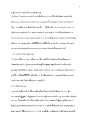 9
2.2การผลิตสื่อวีดีทัศน์เพื่อการประชาสัมพันธ์
สื่อที่นิยมใช้ในงานประชาสัมพันธ์มากกว่าสื่ออื่นใดในปัจจุบันนี้ก็คือ สื่อวีดีทัศน์ วีดีทัศน์ หรือ
วิดีโอ (Video) เป็นการนาเอาโทรทัศน์ (Television) หรือเนื้อหาทางวิชาการ นโยบายการประมวล
กิจกรรมการดาเนินงาน มาจัดทา เป็นรายการสั้น ๆ ใช้เป็นสื่อเพื่อการนาเสนอ การอธิบายการสอน
หรือเพื่อจุดประสงค์ใดจุดประสงค์หนึ่งตามความต้องการของผู้ผลิต วีดีทัศน์เป็นผลผลิตที่เกิดจาก
กระบวนการทางานอย่างมีระบบของคณะทางาน ซึ่งจะเรียกเป็นผู้ผลิต หน่วยผลิต ฝ่ายผลิต หรือบริษัท
ผลิตรายการ (Prodution House) เพื่อให้ได้มาซึ่งงานวีดีทัศน์ ตามความประสงค์ของงานหรือองค์กร
กระบวนการดังกล่าวเรียกเป็นกระบวนการผลิตรายการซึ่งมีเทคนิคขั้นตอนดังต่อไปนี้
1. การวางแผนการผลิต (Planning)
ในขั้นตอนนี้เป็นการระดมความคิด ความเข้าใจของผู้ที่เกี่ยวข้องทั้งหมด ตั้งแต่ผู้ผลิตรายการ
ฝ่ายเทคนิค ฝ่ายเนื้อหา ผู้ออกแบบฉากเวที และผู้ที่เกี่ยวข้อง ประชุมปรึกษาถึงประเด็นการผลิต
รายการว่าจะผลิตให้ใครดู หมายถึง กลุ่มเป้าหมายหรือผู้ดูผู้ชม และในการผลิตรายการนั้นจะแสดงถึง
อะไรบ้าง จะให้ผู้ชมได้รู้ ได้เห็นเกี่ยวกับอะไร ประเด็นสุดท้ายในการวางแผนก็คือผลิตรายการออก
มาแล้วคาดหวังอย่างไร หรือเพื่อจุดประสงค์อะไรบ้าง
2. การเขียนบท (Script)
บทโทรทัศน์ หรือ บทวีดีทัศน์เป็นการนาเอาเนื้อหาเรื่องราวที่มีอยู่หรือจินตนาการขึ้นมา เพื่อ
การนาเสนอให้ผู้ดู ผู้ชม ได้รับรู้อย่างพอใจ ประทับใจผู้เขียนบทวีดีทัศน์ (Script Writer) จึงจาเป็นต้องมี
ความรอบรู้ในศาสตร์และศิลป์ ด้านต่างๆ มีความเข้าใจในธรรมชาติการรับรู้ของมนุษย์ความศรัทธา
สิ่งละอันพันละน้อย ที่จะไปทาให้กระทบกระทั่ง หรือกระทาในสิ่งที่ผิดไปจากที่สังคมยอมรับ บทวีดี
ทัศน์ควรจะมีการใช้ภาษาที่สละสลวย ชวนอ่าน ชวนฟัง มีการเกริ่นนา การดาเนินเรื่องและบทสรุปที่
 