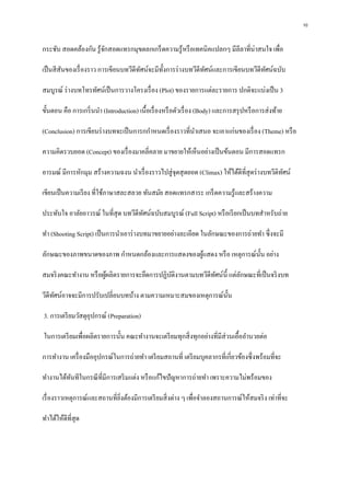 10
กระชับ สอดคล้องกัน รู้จักสอดแทรกมุขตลกเกร็ดความรู้หรือเทคนิคแปลกๆ มีลีลาที่น่าสนใจ เพื่อ
เป็นสีสันของเรื่องราว การเขียนบทวีดีทัศน์จะมีทั้งการร่างบทวีดีทัศน์และการเขียนบทวีดีทัศน์ฉบับ
สมบูรณ์ ร่างบทโทรทัศน์เป็นการวางโครงเรื่อง (Plot) ของรายการแต่ละรายการ ปกติจะแบ่งเป็น 3
ขั้นตอน คือ การเกริ่นนา (Introduction) เนื้อเรื่องหรือตัวเรื่อง (Body) และการสรุปหรือการส่งท้าย
(Conclusion) การเขียนร่างบทจะเป็นการกกาหนดเรื่องราวที่นาเสนอ จะเอาแก่นของเรื่อง (Theme) หรือ
ความคิดรวบยอด (Concept) ของเรื่องมาคลี่คลาย มาขยายให้เห็นอย่างเป็นข้นตอน มีการสอดแทรก
อารมณ์ มีการหักมุม สร้างความฉงน นาเรื่องราวไปสู่จุดสุดยอด (Climax) ให้ได้ดีที่สุดร่างบทวีดิทัศน์
เขียนเป็นความเรียง ที่ใช้ภาษาสละสลวย ทันสมัย สอดแทรกสาระ เกร็ดความรู้และสร้างความ
ประทับใจ อาลัยอาวรณ์ ในที่สุด บทวีดีทัศน์ฉบับสมบูรณ์ (Full Script) หรือเรียกเป็นบทสาหรับถ่าย
ทา (Shooting Script) เป็นการนาเอาร่างบทมาขยายอย่างละเอียด ในลักษณะของการถ่ายทา ซึ่งจะมี
ลักษณะของภาพขนาดของภาพ กาหนดกล้องและการแสดงของผู้แสดง หรือ เหตุการณ์นั้น อย่าง
สมจริงคณะทางาน หรือผู้ผลิตรายการจะยึดการปฏิบัติงานตามบทวีดีทัศน์นี้ แต่ลักษณะที่เป็นจริงบท
วีดีทัศน์อาจจะมีการปรับเปลี่ยนบทบ้าง ตามความเหมาะสมของเหตุการณ์นั้น
3. การเตรียมวัสดุอุปกรณ์ (Preparation)
ในการเตรียมเพื่อผลิตรายการนั้น คณะทางานจะเตรียมทุกสิ่งทุกอย่างที่มีส่วนเอื้ออานวยต่อ
การทางาน เครื่องมืออุปกรณ์ในการถ่ายทา เตรียมสถานที่ เตรียมบุคลากรที่เกี่ยวข้องซึ่งพร้อมที่จะ
ทางานได้ทันทีในกรณีที่มีการเสริมแต่ง หรือแก้ไขปัญหาการถ่ายทา เพราะความไม่พร้อมของ
เรื่องราวเหตุการณ์และสถานที่ยิ่งต้องมีการเตรียมสิ่งต่าง ๆ เพื่อจาลองสถานการณ์ให้สมจริง เท่าที่จะ
ทาได้ให้ดีที่สุด
 