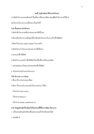 13
บทที่ 3อุปกรณ์และวิธีการดาเนินการ
การจัดทาโครงงานคอมพิวเตอร์ สื่อเพื่อการศึกษาอาเซียน คณะผู้จัดทาโครงงานมีวิธีการ
ดาเนินงานโครงงาน ตามขั้นตอน ดังต่อไปนี้
3.1 ขั้นตอนการดาเนินการ
1.คิดหัวข้อโครงงานเพื่อนาเสนออาจารย์ที่ปรึกษา
2.ศึกษาค้นคว้ารวบรวมข้อมูล ที่เกี่ยวข้องกับโครงงานในการสร้างสื่อวีดีทัศน์
3.ศึกษาโปรแกรม Adobe audition ในการสร้าง
4.จัดทาโครงร่างโครงงานเสนออาจารย์ที่ปรึกษา
5.ออกแบบสื่อวีดีทัศน์
6.จัดทาโครงงานสร้าง สื่อวีดีทัศน์ เรื่องสื่อเพื่อการศึกษาอาเซียน
7. เผยแพร่ผลงานโดยการนาเสนอผ่านสื่อวีดีทัศน์
8. ทาเอกสารสรุปรายงานโครงงาน
3.2 วิธีการเก็บรวบรวมข้อมูล
1.ศึกษา เรื่อง ประชาคมอาเซียน
2.ศึกษา เรื่องการทางานของตัวโปรแกรมต่างๆ ได้แก่
- โปรแกรม Final cut pro
- โปรแกรม Motion 5
- โปรแกรม Adobe sound booth cs5
3.3 วัสดุอุปกรณ์เครื่องมือหรือโปรแกรมที่ใช้ในการพัฒนาโครงงาน
1. เครื่องคอมพิวเตอร์พร้อมเชื่อมต่อระบบเครือข่ายอินเทอร์เน็ต
2. ซอฟต์แวร์
 