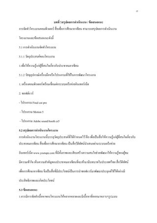 17
บทที่ 5สรุปผลการดาเนินงาน / ข้อเสนอแนะ
การจัดทาโครงงานคอมพิวเตอร์ สื่อเพื่อการศึกษาอาเซียน สามารถสรุปผลการดาเนินงาน
โครงงานและข้อเสนอแนะดังนี้
5.1 การดาเนินงานจัดทาโครงงาน
5.1.1 วัตถุประสงค์ของโครงงาน
1.เพื่อให้ความรู้แก่ผู้ที่สนใจเกี่ยวกับประชาคมอาเซียน
5.1.2 วัสดุอุปกรณ์เครื่องมือหรือโปรแกรมที่ใช้ในการพัฒนาโครงงาน
1. เครื่องคอมพิวเตอร์พร้อมเชื่อมต่อระบบเครือข่ายอินเทอร์เน็ต
2. ซอฟต์แวร์
- โปรแกรม Final cut pro
- โปรแกรม Motion 5
- โปรแกรม Adobe sound booth cs5
5.2 สรุปผลการดาเนินงานโครงงาน
การดาเนินงานโครงงานนี้บรรลุวัตถุประสงค์ที่ได้กาหนดไว้คือ เพื่อเป็นสื่อให้ความรู้แก่ผู้ที่สนใจเกี่ยวกับ
ประชาคมอาเซียน สื่อเพื่อการศึกษาอาเซียน เป็นสื่อวีดีทัศน์นาเสนอผ่านระบบเครือข่าย
อินเทอร์เน็ต www.youtupe.com ที่มีทั้งภาพและเสียงสร้างความสนใจช่วยพัฒนาให้ความรู้ของผู้ชม
มีความเข้าใจ เห็นความสาคัญของประชาคมอาเซียนที่จะเข้ามามีบทบาทในประเทศไทย สื่อวีดีทัศน์
เพื่อการศึกษาอาเซียน จึงเป็นสื่อที่มีประโยชน์เป็นการนาซอฟแวร์มาพัฒนาประยุกต์ใช้ได้อย่างมี
ประสิทธิภาพและเกิดประโยชน์
5.3 ข้อเสนอแนะ
1.ควรมีการจัดทาเนื้อหาของโครงงานให้หลากหลายและมีเนื้อหาที่ออกมาหลายๆรูปแบบ
 