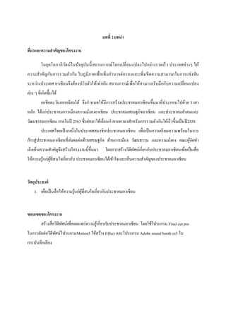 บทที่ 1บทนา
ที่มาและความสาคัญของโครงงาน
ในยุคโลกาภิวัตน์ในปัจจุบันนี้สถานการณ์โลกเปลี่ยนแปลงไปอย่างรวดเร็ว ประเทศต่างๆ ให้
ความสาคัญกับการรวมตัวกัน ในภูมิภาคเพื่อเพิ่มอานาจต่อรองและเพิ่มขีดความสามารถในการแข่งขัน
ระหว่างประเทศ อาเซียนจึงต้องปรับตัวให้เท่าทัน สถานการณ์เพื่อให้สามารถรับมือกับความเปลี่ยนแปลง
ต่าง ๆ ที่เกิดขึ้นได้
เอเชียตะวันออกเฉียงใต้ จึงกาหนดให้มีการสร้างประชาคมอาเซียนขึ้นมาที่ประกอบไปด้วย 3 เสา
หลัก ได้แก่ประชาคมการเมืองความมั่งคงอาเซียน ประชาคมเศรษฐกิจอาเซียน และประชาคมสังคมและ
วัฒนธรรมอาเซียน ภายในปี 2563 ซึ่งต่อมาได้เลื่อนกาหนดเวลาสาหรับการรวมตัวกันให้เร็วขึ้นเป็นปี2558
ประเทศไทยเป็นหนึ่งในประเทศสมาชิกประชาคมอาเซียน เพื่อเป็นการเตรียมความพร้อมในการ
ก้าวสู่ประชาคมอาเซียนที่ส่งผลต่อด้านเศรษฐกิจ ด้านการเมือง วัฒนธรรม และความมั่งคง คณะผู้จัดทา
เล็งเห็นความสาคัญจึงสร้างโครงงานนี้ขึ้นมา โดยการสร้างวีดีทัศน์เกี่ยวกับประชาคมอาเซียนเพื่อเป็นสื่อ
ให้ความรู้แก่ผู้ที่สนใจเกี่ยวกับ ประชาคมอาเซียนได้เข้าใจและเห็นความสาคัญของประชาคมอาเซียน
วัตถุประสงค์
1. เพื่อเป็นสื่อให้ความรู้แก่ผู้ที่สนใจเกี่ยวกับประชาคมอาเซียน
ขอบเขตของโครงงาน
สร้างสื่อวีดีทัศน์เพื่อเผยแพร่ความรู้เกี่ยวกับประชาคมอาเซียน โดยใช้โปรแกรม Final cut pro
ในการตัดต่อวีดีทัศน์โปรแกรมMotion5 ใช้สร้าง Effect และโปรแกรม Adobe sound booth cs5 ใน
การบันทึกเสียง
 