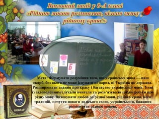 Мета: Формувати розуміння того, що українська мова — наш
скарб, без якого не може існувати ні народ, ні Україна як держава.
Розширювати знання про красу і багатство української мови. Учні
із задоволенням слухали вчителя та розв’язували цікаві ребуси про
рідну мову. Виховувати любов до рідної мови, рідного краю, його
традицій, почуття поваги до всього свого, українського, бажання
розмовляти рідною мовою.
 