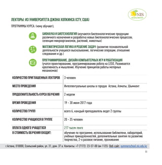 11
Количество приглашенных лекторов 3 человек
Место проведения Интеллектуальные школы в городах Астана, Алматы, Шымкент
Продолжительность курса обучения 2 недели
Время проведения 19 - 30 июня 2017 года
Количество групп всего 6, каждый преподаватель ведет 2 группы
Количество учащихся в группе 20 - 25 человек
Оплата одного учащегося 217 тысяч тенге
в стоимость обучения входит: обучение по программе, использование библиотеки, лабораторий,
учебных принадлежностей, дополнительные занятия по развитию
творчества, 2-х разовое питание, проживание
лекторы: Из университета Джона Хопкинса (CTY, США)
ПРОГРАММЫ КУРСА: (чему обучают);
Бионаука и биотехнология (изучаются биотехнологические продукции
различного назначения и разработка новых биотехнологических процессов;
селекция микроорганизмов, растений, животных)
Математическая логика и решение задач (развитие познавательной
деятельности учащихся высказывание, логические операции, отношение
следования и др.)
Программирование, дизайн компьютерных игр и роботизация
(учатся проектированию, программированию робота на LEGO, Развивается
креативность и мышление. Изучение принципов работы моторных
механизмов)
г.Астана, 010000, Есильский район, ул. 31, дом. 37 а. Контакты: +7 (7172)  23-57-00 (вн 1125) Веб-сайт: summerschool.nis.edu.kz
 