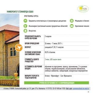 17
ПРОГРАММЫ КУРСА:
Предметы естественных и гуманитарных дисциплин Медицина и бизнес
университет стэнфорда (Сша)
Продолжительность
курса обучения
2 недели
Время проведения 26 июнь - 7 июль 2017 г.
Возраст учащиеся 9,10,11 классов
Условия зачисления
(английский язык)
IELTS 6 баллов
Стоимость одного
учащегося
3 млн. 630 тысяч тенге
в стоимость обучения
входит:
обучение по программе, проезд, проживание, 3-х разовое
питание, медобслуживание, использование библиотеки,
учебных кабинетов, лабораторий, внеурочные мероприятия
Маршрут перелета
туда и обратно
Астана - Франкфурт - Сан-Франциско
Группа из 20 человек и 2-х сопровождающих
Искусство
Инженерия (системный анализ предметных областей) Креативное письмо
г.Астана, 010000, Есильский район, ул. 31, дом. 37 а. Контакты: +7 (7172)  23-57-00 (вн 1125) Веб-сайт: summerschool.nis.edu.kz
 
