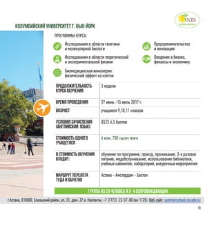 19
Колумбийский университет г. Нью-Йорк
ПРОГРАММЫ КУРСА:
Исследования в области генетики
и молекулярной биологи
Предпринимательство
и инновации
Биомедицинская инженерия:
физический эффект на клетки
Исследования в области теоретической
и экспериментальной физики
Введение в бизнес,
финансы и экономику
Продолжительность
курса обучения
3 недели
Время проведения 27 июнь -15 июль 2017 г.
Возраст учащиеся 9,10,11 классов
Условия зачисления
(английский язык)
IELTS 6,5 баллов
Стоимость одного
учащегося
6 млн. 700 тысяч тенге
в стоимость обучения
входит:
обучение по программе, проезд, проживание, 3-х разовое
питание, медобслуживание, использование библиотеки,
учебных кабинетов, лабораторий, внеурочные мероприятия
Маршрут перелета
туда и обратно
Астана - Амстердам - Бостон
Группа из 20 человек и 2- х сопровождающих
г.Астана, 010000, Есильский район, ул. 31, дом. 37 а. Контакты: +7 (7172)  23-57-00 (вн 1125) Веб-сайт: summerschool.nis.edu.kz
 