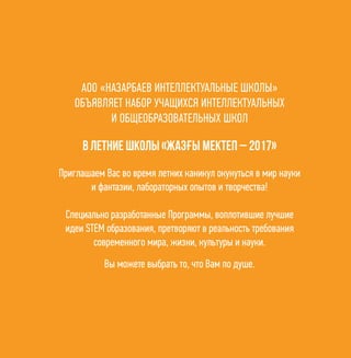 2
АОО «НАЗАРБАЕВ ИНТЕЛЛЕКТУАЛЬНЫЕ ШКОЛЫ»
ОБЪЯВЛЯЕТ НАБОР УЧАЩИХСЯ ИНТЕЛЛЕКТУАЛЬНЫХ
И ОБЩЕОБРАЗОВАТЕЛЬНЫХ ШКОЛ
Приглашаем Вас во время летних каникул окунуться в мир науки
и фантазии, лабораторных опытов и творчества!
Специально разработанные Программы, воплотившие лучшие
идеи STEM образования, претворяют в реальность требования
современного мира, жизни, культуры и науки.
Вы можете выбрать то, что Вам по душе.
в летние школы «Жазғы мектеп – 2017»
 