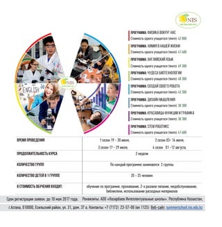 23
программа: Физика вокруг нас
Стоимость одного учащегося (тенге): 42 000
программа: Химия в нашей жизни
Стоимость одного учащегося (тенге): 41 400
программа: английский язык
Стоимость одного учащегося (тенге): 69 300
программа: чудеса биотехнологии
Стоимость одного учащегося (тенге): 48 300
программа: создай своего робота
Стоимость одного учащегося (тенге): 42 300
программа: дизайн мышления
Стоимость одного учащегося (тенге): 38 300
программа: красавицы функции и графика
Стоимость одного учащегося (тенге): 38 300
программа: stem роботикс
Стоимость одного учащегося (тенге): 41 600
Время проведения 1 сезон 19 - 30 июня; 2 сезон 03- 14 июля;
3 сезон 17 - 29 июля; 4 сезон 01 -12 августа.
Продолжительность курса 2 недели
Количество групп По каждой программе занимаются 2 группы
Количество детей в 1 группе 20 - 25 человек
в стоимость обучения входит: обучение по программе, проживание, 2-х разовое питание, медобслуживание,
библиотеки, использование расходных материалов
г.Астана, 010000, Есильский район, ул. 31, дом. 37 а. Контакты: +7 (7172)  23-57-00 (вн 1125) Веб-сайт: summerschool.nis.edu.kz
Реквизиты: АОО «Назарбаев Интеллектуальные школы». Республика Казахстан,Срок регистрации заявок: до 10 мая 2017 года.
 