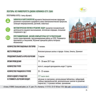 25
Количество приглашенных лекторов 3 человек
Место проведения Интеллектуальные школы в городах Астана, Алматы, Шымкент
Продолжительность курса обучения 2 недели
Время проведения 19 - 30 июня 2017 года
Количество групп всего 6, каждый преподаватель ведет 2 группы
Количество учащихся в группе 20 - 25 человек
Оплата одного учащегося 217 тысяч тенге
в стоимость обучения входит: обучение по программе, использование библиотеки, лабораторий,
учебных принадлежностей, дополнительные занятия по развитию
творчества, 2-х разовое питание, проживание
лекторы: Из университета Джона Хопкинса (CTY, США)
ПРОГРАММЫ КУРСА: (чему обучают);
Бионаука и биотехнология (изучаются биотехнологические продукции
различного назначения и разработка новых биотехнологических процессов;
селекция микроорганизмов, растений, животных)
Математическая логика и решение задач (развитие познавательной
деятельности учащихся высказывание, логические операции, отношение
следования и др.)
Программирование, дизайн компьютерных игр и роботизация
(учатся проектированию, программированию робота на LEGO, Развивается
креативность и мышление. Изучение принципов работы моторных
механизмов)
г.Астана, 010000, Есильский район, ул. 31, дом. 37 а. Контакты: +7 (7172)  23-57-00 (вн 1125) Веб-сайт: summerschool.nis.edu.kz
 