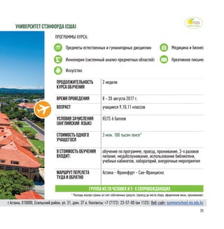 29
ПРОГРАММЫ КУРСА:
Предметы естественных и гуманитарных дисциплин Медицина и бизнес
университет стэнфорда (Сша)
Продолжительность
курса обучения
2 недели
Время проведения 8 - 20 августа 2017 г.
Возраст учащиеся 9,10,11 классов
Условия зачисления
(английский язык)
IELTS 6 баллов
Стоимость одного
учащегося
3 млн. 180 тысяч тенге*
в стоимость обучения
входит:
обучение по программе, проезд, проживание, 3-х разовое
питание, медобслуживание, использование библиотеки,
учебных кабинетов, лабораторий, внеурочные мероприятия
Маршрут перелета
туда и обратно
Астана - Франкфурт - Сан-Франциско
Группа из 20 человек и 2- х сопровождающих
Искусство
Инженерия (системный анализ предметных областей) Креативное письмо
* Расходы внутри страны за счет собственных средств. (проезд до места сбора, оформление визы, проживание)
г.Астана, 010000, Есильский район, ул. 31, дом. 37 а. Контакты: +7 (7172)  23-57-00 (вн 1125) Веб-сайт: summerschool.nis.edu.kz
 