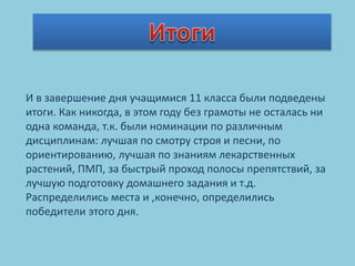 И в завершение дня учащимися 11 класса были подведены
итоги. Как никогда, в этом году без грамоты не осталась ни
одна команда, т.к. были номинации по различным
дисциплинам: лучшая по смотру строя и песни, по
ориентированию, лучшая по знаниям лекарственных
растений, ПМП, за быстрый проход полосы препятствий, за
лучшую подготовку домашнего задания и т.д.
Распределились места и ,конечно, определились
победители этого дня.
 