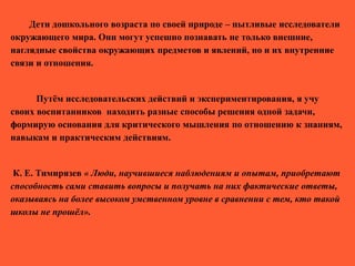 Дети дошкольного возраста по своей природе – пытливые исследователи
окружающего мира. Они могут успешно познавать не только внешние,
наглядные свойства окружающих предметов и явлений, но и их внутренние
связи и отношения.
Путём исследовательских действий и экспериментирования, я учу
своих воспитанников находить разные способы решения одной задачи,
формирую основания для критического мышления по отношению к знаниям,
навыкам и практическим действиям.
К. Е. Тимирязев « Люди, научившиеся наблюдениям и опытам, приобретают
способность сами ставить вопросы и получать на них фактические ответы,
оказываясь на более высоком умственном уровне в сравнении с тем, кто такой
школы не прошёл».
 