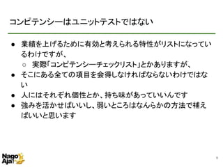 コンピテンシーはユニットテストではない
● 業績を上げるために有効と考えられる特性がリストになってい
るわけですが、
○ 実際「コンピテンシーチェックリスト」とかありますが、
● そこにある全ての項目を会得しなければならないわけではな
い
● 人にはそれぞれ個性とか、持ち味があっていいんです
● 強みを活かせばいいし、弱いところはなんらかの方法で補え
ばいいと思います
8
 